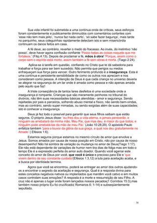 38
Sua vida infantil foi submetida a uma contínua onda de críticas, seus esforços
foram constantemente e publicamente diminuídos com comentários cortantes com
‘esse não tem mais jeito’, ‘nunca faz nada certo’, ‘só sabe fazer bagunça’, mais tarde
no parquinho, seus coleguinhas rapidamente detectam isto e sem misericórdia
continuam os danos feitos em casa.
A fé deve, ao contrário, reverter o medo do fracasso. Ao invés, do instintivo ‘não
posso’, deve haver agora confissão confiante ‘Posso todas as coisas naquele que me
fortalece.’ (Filip.4:13). Depois de proclamar a fé, mãos à obra! ‘Porque, assim como o
corpo sem o espírito está morto, assim também a fé sem obras é morta. (Tiago 2:24).
Aplica-se à tarefa em questão, confiando no Cristo que te dá sabedoria para
trabalhar e força para ser bem sucedido. Não permita que perigos ou medos
enfraqueçam sua força para vencer. Outro ferimento profundo é a insegurança. Esta é
uma contínua e persistente sensibilidade de como os outros nos apreciam e nos
consideram como pessoa. A intenção de Deus é que cada criança no universo deveria
se alegrar na segurança de um lar onde é amada como pessoa e não apenas amada
pelo aquilo que faz!
A triste conseqüência de tantos lares desfeitos é uma sociedade onde a
insegurança é rompante. Crianças que são meramente penhores no tribunal do
divórcio, não têm suas necessidades básicas atendidas - amor e segurança. Sendo
rejeitadas por pais e parceiros, sofrendo abuso mental e físico, não sendo bem-vindas,
mas ao contrário, sendo super mimadas, ou sendo exigidas além de suas capacidades;
isto é conhecer a insegurança.
Deus já fez todo o possível para garantir que seus filhos saibam que estão
seguros. O próprio Jesus disse: ‘eu lhes dou a vida eterna, e jamais perecerão; e
ninguém as arrebatará da minha mão. Meu Pai, que mas deu, é maior do que todos; e
ninguém pode arrebatá-las da mão de meu Pai.’ (João 10:28;29). O apóstolo Paulo
enfatiza também ‘para o louvor da glória da sua graça, a qual nos deu gratuitamente no
Amado’ ( Efésios 1:6).
Estamos seguros porque estamos no mesmo círculo de amor que envolve a
Jesus. Somos amados por causa de nossa posição em Cristo, não por causa de nosso
desempenho! Não há sombra de variação ou mudança no amor de Deus(Tiago 1:17).
Ele não está dependente de variações de humor nem tira dias de folga mas em todo o
tempo Ele é a expressão perfeita do amor auto doador. Quando você agarrar este
conceito do amor de Deus por você, que você é único e precioso para Ele e ‘que
vivem dentro de seu constante cuidado’(Efésios 1:3,12) a luta para aceitação acaba, e
a busca por identidade termina.
Agora que você se encontrou, poderá se entregar ao amor dos outros ajudando-
os a encontrar o segredo da aceitação e segurança. Qual é a resposta divina para
estes conceitos negativos nativos ou implantados que mantêm você cativo e em muitos
casos controlam suas emoções? A resposta é a morte e ressurreição de seu Filho. A
cruz não é apenas o lugar onde foram lançados nossos pecados(1 Coríntios 15:3),mas
também nosso próprio Eu foi crucificado( Romanos 6; 1-14) e subseqüentemente
sepultado.
 