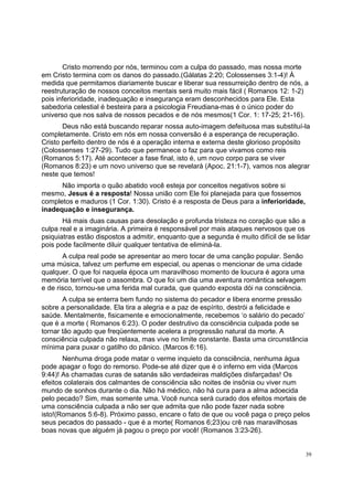 39
Cristo morrendo por nós, terminou com a culpa do passado, mas nossa morte
em Cristo termina com os danos do passado.(Gálatas 2:20; Colossenses 3:1-4)! À
medida que permitamos diariamente buscar e liberar sua ressurreição dentro de nós, a
reestruturação de nossos conceitos mentais será muito mais fácil ( Romanos 12: 1-2)
pois inferioridade, inadequação e insegurança eram desconhecidos para Ele. Esta
sabedoria celestial é besteira para a psicologia Freudiana-mas é o único poder do
universo que nos salva de nossos pecados e de nós mesmos(1 Cor. 1: 17-25; 21-16).
Deus não está buscando reparar nossa auto-imagem defeituosa mas substituí-la
completamente. Cristo em nós em nossa conversão é a esperança de recuperação.
Cristo perfeito dentro de nós é a operação interna e externa deste glorioso propósito
(Colossenses 1:27-29). Tudo que permanece o faz para que vivamos como reis
(Romanos 5:17). Até acontecer a fase final, isto é, um novo corpo para se viver
(Romanos 8:23) e um novo universo que se revelará (Apoc. 21:1-7), vamos nos alegrar
neste que temos!
Não importa o quão abatido você esteja por conceitos negativos sobre si
mesmo, Jesus é a resposta! Nossa união com Ele foi planejada para que fossemos
completos e maduros (1 Cor. 1:30). Cristo é a resposta de Deus para a inferioridade,
inadequação e insegurança.
Há mais duas causas para desolação e profunda tristeza no coração que são a
culpa real e a imaginária. A primeira é responsável por mais ataques nervosos que os
psiquiatras estão dispostos a admitir, enquanto que a segunda é muito difícil de se lidar
pois pode facilmente diluir qualquer tentativa de eliminá-la.
A culpa real pode se apresentar ao mero tocar de uma canção popular. Senão
uma música, talvez um perfume em especial, ou apenas o mencionar de uma cidade
qualquer. O que foi naquela época um maravilhoso momento de loucura é agora uma
memória terrível que o assombra. O que foi um dia uma aventura romântica selvagem
e de risco, tornou-se uma ferida mal curada, que quando exposta dói na consciência.
A culpa se enterra bem fundo no sistema do pecador e libera enorme pressão
sobre a personalidade. Ela tira a alegria e a paz de espírito, destrói a felicidade e
saúde. Mentalmente, fisicamente e emocionalmente, recebemos ‘o salário do pecado’
que é a morte ( Romanos 6:23). O poder destrutivo da consciência culpada pode se
tornar tão agudo que freqüentemente acelera a progressão natural da morte. A
consciência culpada não relaxa, mas vive no limite constante. Basta uma circunstância
mínima para puxar o gatilho do pânico. (Marcos 6:16).
Nenhuma droga pode matar o verme inquieto da consciência, nenhuma água
pode apagar o fogo do remorso. Pode-se até dizer que é o inferno em vida (Marcos
9:44)! As chamadas curas de satanás são verdadeiras maldições disfarçadas! Os
efeitos colaterais dos calmantes de consciência são noites de insônia ou viver num
mundo de sonhos durante o dia. Não há médico, não há cura para a alma adoecida
pelo pecado? Sim, mas somente uma. Você nunca será curado dos efeitos mortais de
uma consciência culpada a não ser que admita que não pode fazer nada sobre
isto!(Romanos 5:6-8). Próximo passo, encare o fato de que ou você paga o preço pelos
seus pecados do passado - que é a morte( Romanos 6;23)ou crê nas maravilhosas
boas novas que alguém já pagou o preço por você! (Romanos 3:23-26).
 