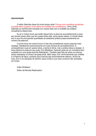 4
Apresentação
O sábio Salomão disse há muito tempo atrás ‘Porque com conselhos prudentes
tu podes fazer a guerra; e há vitória na multidão dos conselheiros.’ (Prov.24-6).
Salomão se sentiria bem tranqüilo em nossos dias com a multidão de cristãos
conselheiros disponíveis.
Eu já vi muitos livros que estão disponíveis na área de aconselhamento e para
ser sincero posso dizer que em quase todos eles, achei ajuda valiosa. A virtude deste
livro é que há uma grande quantidade de sabedoria prática proporcionalmente ao
número de palavras.
O ponto fraco de muitos livros é o fato dos conselheiros serem pessoas meio
isoladas, trabalhando exclusivamente em suas clínicas de aconselhamento. A
conseqüência é que em quase todos, a teoria é ótima, mas a prática deixa a desejar. A
força deste livro está em seu autor, Eric Maddison, fazendo parte de um ministério bem
sucedido em uma igreja local de Nottingham. Também pelo fato de todos os ensinos
serem baseados no ensino da igreja local. Além disso, Eric crê firmemente que a Bíblia
é a Palavra de Deus, portanto seus ensinos são profundamente bíblicos. Acima de
tudo, Eric é um discípulo do Senhor Jesus Cristo e sua vida e ensinos são centrados
em Cristo.
Collin Whittaker
Editor da Revista Redemption.
 