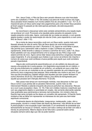 40
Sim, Jesus Cristo, o Filho de Deus sem pecado ofereceu sua vida imaculada
como seu substituto (1 Pedro 3:18). Ele aceitou sua pena de morte e tomou seu lugar.
Seus pecados foram tratados num monte solitário fora de Jerusalém!( 1 Cor. 15:1-3). É
impossível para um Deus santo exigir dois pagamentos para uma dívida! Seus pecados
já foram pagos! O passado já não está apenas perdoado, ele está esquecido!(
Miquéias 7:19).
Ao reconhecer e descansar sobre esta verdade extraordinária uma reação dupla
vai acontecer em você. Provocará uma repulsão pelos pecados do passado numa
reação presente contra eles. Agora, você pode dar as costas ao pecado, e com grande
alegria receber o poder de ressurreição da vida de Cristo, para capacitá-lo a viver como
filho de Deus(1 João 1:12).
Se a morte de Jesus reconciliou você com um Deus santo, quanto mais será
liberado através da vida do santo Filho de Deus dentro de você revolucionando
completa e continuamente sua vida? ( Romanos 5:10). Agora se você falhar e pecar,
não permita que o adversário volte a explorar a culpa. Confesse seu pecado
rapidamente, então levante a cabeça e comece a caminhar de novo.( João 1:9). Deus
ficará satisfeito com seu arrependimento e fé no sangue de seu Filho e logo você
estará sorrindo de novo. Agora vamos falar dessa coisa estranha e enganosa chamada
culpa imaginária. É uma acusação que chateia e que nunca vai embora não importa o
número de vezes que você confessa e busca perdão para aquilo que você considera
pecado imperdoável.
Alguns são continuamente assombrados por um ato solitário de descuido que
causou uma grande dor à outra pessoa. Um diagnóstico equivocado de um médico, o
erro de uma enfermeira no cuidado de um enfermo, um acidente em que a mãe fere
seu filho, um erro de um motorista ou de um operário operador de uma máquina que
ponha em risco a segurança das pessoas. Deus entendeu seu motivo e seu erro. É por
isso que Ele providenciou cidades refúgio para àqueles que sem querer ferissem os
outros (Números 35:25-32). Ele também instituiu uma oferta de transgressão para
aquele que pecasse sem intenção (Números 15:22-29).
Não passe mais tempo em recriminação mórbida, mas descanse no fato que
Deus é amor e que perdoa até os pecados intencionais, quanto mais os não
intencionais! Resista a satanás enquanto ele procura perturbar seu descanso. Recuse-
se a ouvir suas acusações ( Apoc. 12: 10). Fale com cristãos maduros e espirituais que
com seu julgamento objetivo e autoridade em oração, não somente silenciarão satanás,
mas acalmarão seus sentimentos e temores mal conduzidos. Um ministro cheio do
Espírito logo seria corrigido se lhe desse um conselho não apropriado. O Espírito Santo
revelaria a ele se falhar em representar os interesses do céu para seu bem-estar
espiritual e emocional.
Finalmente depois da inferioridade, insegurança, inadequação, culpa, vêm a
preocupação, dúvida e o medo! Estes são fáceis de descrever, mas difíceis de se lidar!
A preocupação é uma ocupação super valorizada. É um sentimento de ansiedade que
teimosamente se recusa a ir embora, mesmo com todo o esforço de se lidar com eles e
tirá-los do pensamento. Mesmo depois de ter feito todo o possível sobre certas
situações sempre sobra algo que não se pode resolver.
 