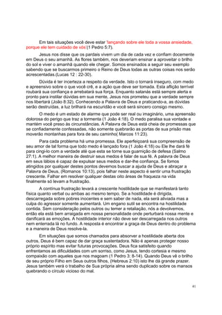 41
Em tais situações você deve estar ‘lançando sobre ele toda a vossa ansiedade,
porque ele tem cuidado de vós’(1 Pedro 5:7).
Jesus nos disse que os pardais vivem um dia de cada vez e confiam docemente
em Deus o seu amanhã. As flores também, nos deveriam ensinar a aproveitar o brilho
do sol e viver o amanhã quando ele chegar. Somos ensinados a seguir seu exemplo
sabendo que se buscarmos primeiro o Reino de Deus todas as outras coisas nos serão
acrescentadas.(Lucas 12 : 22-30).
Dúvida é ter incerteza a respeito da verdade. Isto o tornará inseguro, com medo
e apreensivo sobre o que você crê, e a ação que deve ser tomada. Esta aflição terrível
roubará sua confiança e arrebatará sua força. Enquanto satanás está sempre alerta e
pronto para instilar dúvidas em sua mente, Jesus nos prometeu que a verdade sempre
nos libertará (João 8:32). Conhecendo a Palavra de Deus e praticando-a, as dúvidas
serão destruídas, a luz brilhará na escuridão e você será sincero consigo mesmo.
O medo é um estado de alarme que pode ser real ou imaginário, uma apreensão
dolorosa do perigo que traz a tormenta (1 João 4:18). O medo paralisa sua vontade e
mantém você preso às circunstâncias. A Palavra de Deus está cheia de promessas que
se confiadamente confessadas, não somente quebrarão as portas de sua prisão mas
moverão montanhas para fora de seu caminho( Marcos 11:23).
Para cada problema há uma promessa. Ele aperfeiçoará sua compreensão de
seu amor de tal forma que todo medo é lançado fora (1 João 4:18) ou Ele lhe dará fé
para cingi-lo com a verdade até que esta se torne sua guarnição de defesa (Salmo
27:1). A melhor maneira de destruir seus medos é falar de sua fé. A palavra de Deus
em seus lábios é capaz de expulsar seus medos e dar-lhe confiança. Se fomos
atingidos por qualquer destes pontos devemos buscar a ajuda de Deus e abraçar a
Palavra de Deus, (Romanos 10:13), pois falhar neste aspecto é sentir uma frustração
crescente. Falhar em resolver qualquer destas oito áreas de fraqueza na vida
finalmente só levam a frustração.
A contínua frustração levará a crescente hostilidade que se manifestará tanto
física quanto verbal ou ambas ao mesmo tempo. Se a hostilidade é dirigida,
descarregada sobre pobres inocentes e sem saber de nada, ela será aliviada mas a
culpa do agressor somente aumentará. Um engano sutil se encontra na hostilidade
contida. Sem consideração pelos outros ou temer a retaliação, nós a devolvemos,
então ela está bem arraigada em nossa personalidade onde perturbará nossa mente e
danificará as emoções. A hostilidade interior não deve ser descarregada nos outros
nem enterrada lá no fundo. A resposta é encontrar a graça de Deus dentro do problema
e a maneira de Deus resolve-la.
Em situações que somos chamados para absorver a hostilidade aberta dos
outros, Deus é bem capaz de dar graça sustentadora. Não é apenas proteger nosso
próprio espírito mas evitar futuras provocações. Deus fica satisfeito quando
enfrentamos as dificuldades com um sorriso, como Jesus, tendo cortesia e mesmo
compaixão com aqueles que nos magoam (1 Pedro 3: 8-14). Quando Deus vê o brilho
de seu próprio Filho em Seus outros filhos, (Hebreus 2:10) isto lhe dá grande prazer.
Jesus também verá o trabalho de Sua própria alma sendo duplicado sobre os mansos
quebrando o círculo vicioso do mal.
 