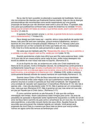 42
Se eu não for bem sucedido na absorção e superação da hostilidade, fará que
nós nos sintamos tão doentes que finalmente ficamos doente. Hoje em dia as doenças
psicossomáticas são reconhecidas como sendo responsáveis por uma grande
proporção de doenças que não deveriam estar entre o povo de Deus. O apóstolo João
orou para que pudéssemos conhecer toda a saúde de andarmos na verdade ‘Amado,
desejo que te vá bem em todas as coisas, e que tenhas saúde, assim como bem vai à
tua alma’ (3 João 2).
O apóstolo Paulo também ensina ‘e, de fato, é grande fonte de lucro a piedade
com o contentamento’( 1 Timóteo 6:6).
Deus deseja que todo nosso ser – espírito, alma e corpo-desfrute de saúde total.
Nosso culto para Ele será sem restrições, porque embora trabalhemos, sempre o
fazemos de uma calma e tranqüila posição! (Hebreus 4: 9-11). Nossos cultos para
Deus deveriam ser um fluir constante de Cristo que habita em nós. ( Colossenses
1:29). Esta foi a fonte secreta de cada pensamento e ação de Jesus.
Ele sabia que era habitado pelo Pai: ‘Respondeu-lhe Jesus: Eu sou o caminho, e
a verdade, e a vida; ninguém vem ao Pai, senão por mim’(João 14:10).
Quando aprendemos a lição mais difícil que sem Ele nada podemos fazer, (João
15:5) que não há em nossa própria carne nada de bom, então nosso desespero nos
levará ao deleite de viver nossa vida toda no Espírito. (Romanos 8:1).
A Lei do Espírito de vida, ao andarmos em união com Cristo totalmente nos
libera da lei do pecado, morte e limitações naturais. Ao confessarmos continuamente e
confiadamente nossa fé que ‘Já estou crucificado com Cristo; e vivo, não mais eu, mas
Cristo vive em mim; e a vida que agora vivo na carne, vivo-a na fé no filho de Deus, o
qual me amou, e se entregou a si mesmo por mim’. (Gálatas 2:20), então o veremos
continuamente liberado através de nossos membros em submissão( Romanos 6: 13).
Quando Jesus Cristo o Filho de Deus ressurreto se torna nossa identidade
interior permanente então cada mágoa e dor que sustentamos vivendo com nossos
próprios recursos é curada e superada por Sua total completude. Ser resgatado de
uma condição de “pecador sem esperança” é maravilhoso (Romanos 8-1-4). Isto não é
apenas vida – mas vida abundante (João 10:10). Não é apenas ser um conquistador –
mas, mais que isso (Romanos 8:37). Não é governar em paz mas reinar em sua vida
em paz por Aquele que é Cristo Jesus. ( Romanos 5:17).
É como caminhar sentindo os pés flutuando. É vida que não conhece
intimidação nem limites. Assim colocaremos estes inimigos para correr. Os anos de
pesadelos de opressão e depressão serão rapidamente esquecidos e o brilho do sol do
amor de Deus fará o caminho do justo como o amanhecer de um novo dia. Ao vivenciar
esta experiência, a escuridão recuará diante dos seus olhos. Aquelas forças da
escuridão que procuravam lhe molestar baterão em retirada. Você jamais será
enganado de novo! Esta é a maneira que Deus trata os danos que você já sofreu.
Vamos ver agora como Ele remove as lembranças ruins!
 