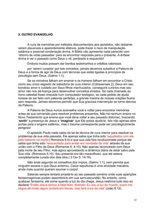 43
9. OUTRO EVANGELHO
A cura de memórias por métodos desconhecidos aos apóstolos, não obstante
serem plausíveis e aparentemente efetivos, pode trazer o risco de manipulação
satânica e possível condenação divina. A Bíblia não apresenta nada parecido com
‘retorno às vidas passadas’ para se encontrar respostas para o presente. A ênfase
divina é ver o passado como Deus o vê, perdoado e esquecido!
Embora muitos possam dar bonitos testemunhos e créditos valorosos
por ‘serem curados’ por tais conceitos, jamais devemos substituir a Palavra de
Deus e a forma de agir de Deus com técnicas que estão ligadas à princípios de
psicologia sem Deus. (Salmo 1:1).
Se os ministros falham em ensinar e os homens falham em encontrar a Cristo
como seu único segredo de sabedoria de cura interior (Colossenses 2), Deus em seu
bondoso amor e cuidado por Seus filhos machucados, conseguirá curá-los mas seu
amor não nos dá licença para desenvolver conceitos errados. Se cada chamada ao
trono celestial fosse checada num computador teológico, se cada pedido de ajuda
tivesse de ser feito com palavras perfeitas, a grande maioria de nossas orações ficaria
sem resposta. Jamais devemos permitir que Sua graciosa intervenção se torne desvios
da Palavra.
A Palavra de Deus nunca aconselha você a voltar para encontrar memórias
antes de sua conversão para resolver problemas presentes. Não há nenhum ensino no
Novo Testamento que ensina que você deva voltar a seu passado doloroso, buscando
‘sentir’ a presença de Jesus e ‘imaginar’ que Ele possa ajudá-lo. Isto não apenas abre
portas para o engano satânico, mas o trauma conseqüente pode ser psicologicamente
perigoso!
O apóstolo Paulo nada sabia da tal de técnica de cura interior para resolver os
problemas de sua vida passada. Ele apenas sabia que tinha sido ‘sepultados com ele
pelo batismo na morte’( Romanos 6:4) e que sua vida fora revolucionada porque ele
sabia que tinha sido ‘ressuscitado para andar em novidade de vida’ através de sua
união com o Filho de Deus (Romanos 6: 4-10). Não apenas reconciliado com Deus
pela morte de seu Filho, mas agora aproveitando a dinâmica diária de estar salvo pela
Sua vida. (Romanos 5:10). Seu presente era tão maravilhoso, que ele estava
completamente curado dos dias idos.( 2 Cor 5: 14-16).
Não ande segundo os conselhos dos ímpios. (Salmo 1:1), nem permita que
ninguém escave o que Deus enterrou. Cavar sepulturas é uma atividade macabra,
ainda mais quando querem exumar o corpo!
Satanás sempre tentará arrastá-lo ao seu passado sombrio onde suas aparições
fantasmagóricas podem assombrá-lo em sua semi-escuridão. No entanto, como
qualquer fantasma, ele some quando a luz do dia chega. Jesus reafirma tudo isso ao
declarar ‘Então Jesus tornou a falar-lhes, dizendo: Eu sou a luz do mundo; quem me
segue de modo algum andará em trevas, mas terá a luz da vida’ (João 8:12).
 