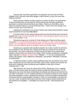 45
Uma vez que você tenha aprendido a se apropriar da nova vida em Cristo
(Gálatas 2:20), não será muito difícil apagar o velho homem e viver uma nova vida.
(Efésios 4:20-32).
Deixe sempre a Palavra de Deus separar os medos da alma e os sentimentos
do fato do testemunho em seu espírito. Nunca permita que emoções superficiais
perturbem o conhecimento profundo de seu interior. Mesmo se você falhar, nunca
deixe que dúvidas neguem o que já foi dito por Deus - você é uma nova criação e em
breve o mundo verá o que Deus vê.
Satanás tem perpetrado uma enorme mentira; que nosso subconsciente é quase
superconsciente em sua força-mas não é!
É errado atribuir ao seu subconsciente poder que ele não possui pois nós fomos
aqueles que ‘e que nos tirou do poder das trevas, e nos transportou para o reino do seu
Filho amado’(Coloss. 1:13).
Deveríamos agora ter a mente de Cristo desde que a Palavra de Deus assim
nos ensina: ‘E a quem perdoardes alguma coisa, também eu; pois, o que eu também
perdoei, se é que alguma coisa tenho perdoado, por causa de vós o fiz na presença de
Cristo, para que Satanás não leve vantagem sobre nós’ ( 2 Cor. 10:5)
Duvidar que o passado está sepultado poderia nos roubar o poder de caminhar
em novidade de vida. Duvidar que o sangue de Cristo tem o poder de nos limpar de
todo pecado, nos rouba a segurança. Duvidar que fomos feitos nova criatura pode
impedir a obra de Deus em nossa nova criação. Paulo continua a defender o evangelho
dado a ele pela “revelação de Jesus Cristo” (Gálatas 1: 11-12). Ele constantemente
refutou não apenas ‘vícios’ satânicos e distrações, mas também ‘alterações’ humanas
e‘modificações’!
A resposta de Deus a todos nossos problemas deve ser encontrada numa única
fonte, aquele que vive em união com seu Filho, Jesus Cristo. Aquele que é Senhor de
tudo que é misterioso ainda é poderoso para fortalecer a todo que o invocar
(Colossenses 2: 1-23).
Não devemos nos mover de nosso centro divino. Aquele que criou e sustenta
todo o universo é bem capaz de cuidar de nossos problemas (Colossenses 1:16-19).
Nada deve nos mover de nossa simplicidade da salvação que Deus já providenciou em
seu Filho (2 Coríntios 11:3-4). A palavra de Deus é a maneira de Deus de curar nossas
memórias passadas, é fazer o presente tão excitante e real que qualquer pensamento
de escavar túmulo e assombração é repulsivo. Faça com seu passado o que Deus fez
com ele, confie no Espírito Santo para enterrá-lo onde ninguém poderá desenterrá-lo.
Há somente um evangelho - o evangelho que Jesus nos deu - não precisamos de
outro.
 