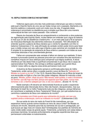 46
10. SEPULTADOS COM ELE NO BATISMO
Voltemos agora para uma das mais poderosas ordenanças que abre a maneira
pela qual o Espírito Santo de uma vez por todas rompe com o passado, libertando-o do
domínio satânico e colocando você num modo novo de vida. O segredo desta
ordenança é encontrado na obediência pura e simples que Deus tem uma maneira
sobrenatural de lidar com nosso passado - Ele o enterra!
Depois da chamada de Deus ao arrependimento e conhecendo a obra poderosa
de regeneração pelo Espírito Santo, muitos falham em entender que a água do batismo
é mais que um ato de obediência e testemunho – é um meio pelo qual a fé se apropria
da miraculosa libertação dos elementos dolorosos do passado. Têm dificuldade de
entender quando a palavra de Deus declara que o crente foi sepultado com Ele no
batismo( Colossenses 2:12), esta afirmação da verdade contém poder divino para fazer
que o cristão rompa com seu velho ego e liberte-o para caminhar em novidade de vida.
A simples fé na operação da soberania de Deus enterra o passado com todas as suas
memórias dolorosas e traz uma liberdade gloriosa.
Falhar em compreender esta verdade é falhar em clamar sua realidade. O dano
sempre é provocado quando as pessoas procuram por conceitos fora das escrituras e
conselhos iníquos em seus esforços para compensar sua trágica ausência. A óbvia
inferência por trás desta triste e superficial compreensão é que Deus não é capaz de
operacionalizar Sua Palavra. Ela carrega a ardilosa sugestão que quando Deus
‘enterra’ nosso velho eu alguma coisa ainda permanece muito viva!
A doutrina do Novo testamento sempre é confirmada pelos tipos do Velho
Testamento, então vamos olhar a ocasião quando o povo de Deus foi “batizado em
Moisés na nuvem e no mar”( 1 Cor 10:2). Quando Deus liberou as os filhos de Israel de
sua escravidão no Egito e o fez com Seu poder milagroso. Moises foi instruído a dizer
ao povo: ‘Moisés, porém, disse ao povo: Não temais; estai quietos, e vede o livramento
do Senhor, que ele hoje vos fará; porque aos egípcios que hoje vistes, nunca mais
tornareis a ver; o Senhor pelejará por vós; e vós vos calareis’.. (Êxodo 14: 13-14)
Neste exemplo a fé deveria ser demonstrada ficando-se quieto e esperando
silenciosamente pela intervenção divina. Eles não ficaram, decepcionados, mas sua
libertação foi total! Se no Velho Testamento tudo era tão milagroso, porque falhamos
em reconhecer a realidade do Novo Testamento? Muito pior, por quê substituímos os
caminhos e sabedoria de Deus com sabedoria do mundo?
‘Se morrestes com Cristo quanto aos rudimentos do mundo, por que vos
sujeitais ainda a ordenanças, como se vivêsseis no mundo?’ (Colossenses 2:20)
Se sua saída do reino de medo do Faraó foi tão maravilhosa, por que
esperamos menos quando somos trazidos ao reino de Jesus Cristo? Se Moisés os
conduziu em triunfo, deixando para trás as memórias de sua dor e perseguição, por
quê buscar por algo mais em nossos dias? Entrelaçadas nos padrões de memória de
cada cristão estão coisas de grande ajuda. Tristemente, juntamente com estas belas e
preciosas memórias, há sempre profundamente arraigadas experiências feias que
permanecem enterradas no subconsciente.
 