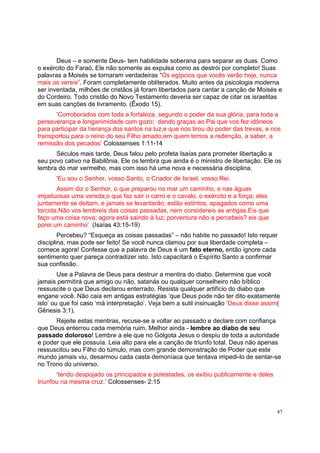 47
Deus – e somente Deus- tem habilidade soberana para separar as duas. Como
o exército do Faraó, Ele não somente as expulsa como as destrói por completo! Suas
palavras a Moisés se tornaram verdadeiras “Os egípcios que vocês verão hoje, nunca
mais os vereis”. Foram completamente obliterados. Muito antes da psicologia moderna
ser inventada, milhões de cristãos já foram libertados para cantar a canção de Moisés e
do Cordeiro. Todo cristão do Novo Testamento deveria ser capaz de citar os israelitas
em suas canções de livramento. (Êxodo 15).
‘Corroborados com toda a fortaleza, segundo o poder da sua glória, para toda a
perseverança e longanimidade com gozo; dando graças ao Pai que vos fez idôneos
para participar da herança dos santos na luz,e que nos tirou do poder das trevas, e nos
transportou para o reino do seu Filho amado;em quem temos a redenção, a saber, a
remissão dos pecados’ Colossenses 1:11-14
Séculos mais tarde, Deus falou pelo profeta Isaías para prometer libertação a
seu povo cativo na Babilônia, Ele os lembra que ainda é o ministro de libertação. Ele os
lembra do mar vermelho, mas com isso há uma nova e necessária disciplina.
‘Eu sou o Senhor, vosso Santo, o Criador de Israel, vosso Rei.
Assim diz o Senhor, o que preparou no mar um caminho, e nas águas
impetuosas uma vereda;o que faz sair o carro e o cavalo, o exército e a força; eles
juntamente se deitam, e jamais se levantarão; estão extintos, apagados como uma
torcida.Não vos lembreis das coisas passadas, nem considereis as antigas.Eis que
faço uma coisa nova; agora está saindo à luz; porventura não a percebeis? eis que
porei um caminho’ (Isaías 43:15-19)
Percebeu? “Esqueça as coisas passadas” – não habite no passado! Isto requer
disciplina, mas pode ser feito! Se você nunca clamou por sua liberdade completa –
comece agora! Confesse que a palavra de Deus é um fato eterno, então ignore cada
sentimento quer pareça contradizer isto. Isto capacitará o Espírito Santo a confirmar
sua confissão.
Use a Palavra de Deus para destruir a mentira do diabo. Determine que você
jamais permitirá que amigo ou não, satanás ou qualquer conselheiro não bíblico
ressuscite o que Deus declarou enterrado. Resista qualquer artifício do diabo que
engane você. Não caia em antigas estratégias ‘que Deus pode não ter dito exatamente
isto’ ou que foi caso ‘má interpretação’. Veja bem a sutil insinuação ‘Deus disse assim(
Gênesis 3:1).
Rejeite estas mentiras, recuse-se a voltar ao passado e declare com confiança
que Deus enterrou cada memória ruim. Melhor ainda - lembre ao diabo de seu
passado doloroso! Lembre a ele que no Gólgota Jesus o despiu de toda a autoridade
e poder que ele possuía. Leia alto para ele a canção de triunfo total. Deus não apenas
ressuscitou seu Filho do túmulo, mas com grande demonstração de Poder que este
mundo jamais viu, desarmou cada casta demoníaca que tentava impedi-lo de sentar-se
no Trono do universo.
‘tendo despojado os principados e potestades, os exibiu publicamente e deles
triunfou na mesma cruz.’ Colossenses- 2:15
 