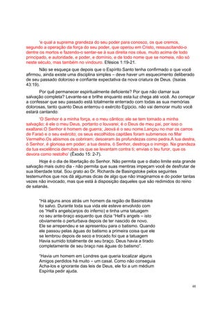 48
‘e qual a suprema grandeza do seu poder para conosco, os que cremos,
segundo a operação da força do seu poder, que operou em Cristo, ressuscitando-o
dentre os mortos e fazendo-o sentar-se à sua direita nos céus, muito acima de todo
principado, e autoridade, e poder, e domínio, e de todo nome que se nomeia, não só
neste século, mas também no vindouro. Efésios 1:19-21.
Não se esqueça que depois que o Espírito Santo tenha confirmado o que você
afirmou, ainda existe uma disciplina simples – deve haver um esquecimento deliberado
de seu passado doloroso e confiante expectativa da nova criatura de Deus. (Isaías
43:19).
Por quê permanecer espiritualmente deficiente? Por que não clamar sua
salvação completa? Levante-se e brilhe enquanto esta luz chega até você. Ao começar
a confessar que seu passado está totalmente enterrado com todas as sua memórias
dolorosas, tanto quanto Deus enterrou o exército Egípcio, não vai demorar muito você
estará cantando:
‘O Senhor é a minha força, e o meu cântico; ele se tem tornado a minha
salvação; é ele o meu Deus, portanto o louvarei; é o Deus de meu pai, por isso o
exaltarei.O Senhor é homem de guerra; Jeová é o seu nome.Lançou no mar os carros
de Faraó e o seu exército; os seus escolhidos capitães foram submersos no Mar
Vermelho.Os abismos os cobriram; desceram às profundezas como pedra.A tua destra,
ó Senhor, é gloriosa em poder; a tua destra, ó Senhor, destroça o inimigo. Na grandeza
da tua excelência derrubas os que se levantam contra ti; envias o teu furor, que os
devora como restolho’ (Êxodo 15: 2-7).
Hoje é o dia de libertação do Senhor. Não permita que o diabo limite esta grande
salvação mais outro dia - não permita que suas mentiras impeçam você de desfrutar de
sua liberdade total. Sou grato ao Dr. Richards de Basingstoke pelos seguintes
testemunhos que nos dá algumas dicas de algo que não imaginamos e do poder tantas
vezes não invocado, mas que está à disposição daqueles que são redimidos do reino
de satanás.
“Há alguns anos atrás um homem da região de Basinstoke
foi salvo. Durante toda sua vida ele esteve envolvido com
os “Hell’s angels(anjos do inferno) e tinha uma tatuagem
no seu ante-braço esquerdo que dizia “Hell’s angels – isto
obviamente o perturbava depois de ter nascido de novo.
Ele se arrependeu e se apresentou para o batismo. Quando
ele passou pelas águas do batismo a primeira coisa que ele
se lembrou depois de seco e trocado foi que a tatuagem
Havia sumido totalmente de seu braço. Deus havia a tirado
completamente de seu braço nas águas do batismo”.
“Havia um homem em Londres que queria localizar alguns
Amigos perdidos há muito – um casal. Como não conseguia
Acha-los e ignorante das leis de Deus, ele foi a um médium
Espírita pedir ajuda.
 