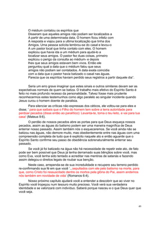 49
O médium contatou os espíritos que
Disseram que aqueles amigos não podiam ser localizados a
A partir de uma determinada data. O homem ficou infeliz com
A resposta e viajou para a ultima localização que tinha dos
Amigos. Uma pessoa solícita lembrou-se do casal e levou-o
A um pastor local que tinha contato com eles. O homem
explicou que havia ida a um médium para ajudá-lo a
localizar seus amigos. O pastor fez duas coisas, primeiro
explicou o perigo da consulta ao médium- e depois
lhes que seus amigos estavam bem vivos. Então ele
perguntou qual a data que o médium falou que seus
amigos não podiam ser contatados. A data exata coincidia
com a data que o pastor havia batizado o casal nas águas.
Parecia que os espíritos haviam perdido seus registros a partir daquele dia”.
Seria um erro grave imaginar que estes sinais e outros similares devam ser as
expectativas normais de quem se batiza. O trabalho mais efetivo do Espírito Santo é
feito no mais profundo recesso da personalidade. Talvez fosse mais prudente
reconhecermos estes testemunhos como algo paralelo ao singular incidente quando
Jesus curou o homem doente de paralisia.
Para silenciar as críticas não expressas dos céticos, ele voltou-se para eles e
disse; ‘ para que saibais que o Filho do homem tem sobre a terra autoridade para
perdoar pecados (disse então ao paralítico): Levanta-te, toma o teu leito, e vai para tua
casa’ (Mateus 9:6).
O perdão de nossos pecados abre as portas para que Deus esqueça nossos
pecados, assim as águas do batismo podem ser uma maneira magnífica de Deus
enterrar nosso passado. Assim também nós o esqueceremos. Se você ainda não se
batizou nas águas, não demore muito, mas obedientemente entre nas águas com uma
compreensão completa de tudo que é explicito naquele ato e então aguarde que o
Espírito Santo confirme seu passo de obediência sobrenaturalmente enterrar seu
passado.
Se você já foi batizado na água não há necessidade de repetir este ato, de fato
pode ser bem possível que Deus já tenha derramado suas bênçãos sobre você, mas
como Eva, você tenha sido tentado a acreditar nas mentiras de satanás e fazendo
assim delegou-o direitos legais de roubar sua benção.
Neste caso, arrependa-se de sua incredulidade e recupere seu terreno perdido
re-confirmando sua fé em que você ‘...sepultados com ele pelo batismo na morte, para
que, como Cristo foi ressuscitado dentre os mortos pela glória do Pai, assim andemos
nós também em novidade de vida’ (Romanos 6:4).
Nosso próximo capítulo ajudará você a entender a descobrir que ao viver no
Espírito você tropeçou num tesouro muito precioso. Você verá sua verdadeira
identidade e se valorizará com indivíduo. Saberá porque nasceu e o que Deus quer que
você seja.
 