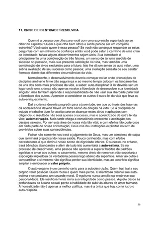 50
11. CRISE DE IDENTIDADE! RESOLVIDA
Quem é a pessoa que olha para você com uma expressão espantada ao se
olhar no espelho? Quem é que olha bem olhos e ainda parece ser um completo
estranho? Você sabe quem é essa pessoa? Se você não consegue responder as estas
perguntas com um mínimo de confiança então você pode estar a caminho de uma crise
de identidade, talvez alguns discernimentos sejam úteis. Sua identidade é
principalmente uma combinação de três fatores, um senso de ter uma medida de
sucesso no passado, mais sua presente satisfação na vida, mas também uma
combinação de alvos excitantes para o futuro. Isto lhe dá um senso de auto valor, uma
sóbria avaliação de seu sucesso como pessoa; uma avaliação sensata de seu caráter
formado diante das diferentes circunstâncias da vida.
Normalmente, o desenvolvimento deveria começar no lar onde orientações de
disciplina amável e firme dão segurança e ao mesmo tempo colocam os fundamentos
de uns dos bens mais preciosos da vida, a saber: auto-disciplina! O lar deveria ser um
lugar onde uma criança não apenas recebe a liberdade de desenvolver sua identidade
singular, mas também aprende a responsabilidade de não usar sua liberdade para tirar
a liberdade dos outros. Aprender a considerar os outros é outra lei da vida que leva ao
auto-enriquecimento.
Daí a criança deveria progredir para a juventude, em que ao invés dos traumas
da adolescência deveria haver um forte senso de direção na vida. Se a disciplina do
estudo e trabalho duro for aceita para se alcançar estes alvos e aplicados com
diligencia, o resultado não será apenas o sucesso, mas o aprendizado de outra lei da
vida; automotivação. Mais tarde chega a consciência crescente e aceitação dos
desejos sexuais. Por ser esta área de nossa vida tão vital, e com efeitos tão poderosos
em cada parte de nossa constituição, Deus nos deu instruções explícitas no livro de
provérbios sobre suas conseqüências.
Falhar não somente nos trará o julgamento de Deus, mas um complexo de culpa
que terminará prejudicando nossa saúde. Pouco conhecido, mas com efeitos
devastadores é que diminui nosso senso de dignidade interior. O sucesso, no entanto,
trará bênçãos abundantes e além de tudo isto aumentará a auto-estima. Se no
processo de crescimento, uma pessoa não aprende a superar hábitos de padrões
egoístas e amar aos outros, o casamento, mesmo cheio de romance, não suportará a
exposição impiedosa da verdadeira pessoa logo abaixo da superfície. Amar ao outro e
compartilhar a si mesmo não significa perder sua identidade, mas ao contrário significa
ampliar e enriquecer o valor próprio.
O auto-engano é um caminho certo para a autodestruição. Quem trai, trai a seu
próprio valor pessoal. Quem rouba é quem mais perde. O mentiroso diminui sua auto-
estima e se proclama um covarde moral. O egoísmo nunca amplia ou enobrece sua
personalidade. Ele insidiosamente mina sua integridade como pessoa. Aquele desce às
profundezas da luxuria sexual perde a habilidade de subir às alturas do amor humano.
A honestidade não é apenas a melhor política, mas é a única que traz como lucro o
auto-respeito.
 