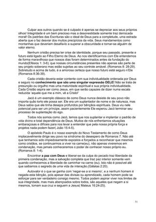 51
Culpar aos outros quando se é culpado é apenas se depreciar aos seus próprios
olhos! Integridade é um bem precioso mas a desonestidade somente traz derrocada
moral! Os padrões das Escrituras são o ideal de Deus para a completude, uma estrada
aberta que o faz desviar dos muitos precipícios da vida. Seus mandamentos como
montanhas que deveriam desafia-lo a superar a obscuridade e tornar-se alguém de
valor eterno.
Nenhum cristão precisa ter crise de identidade, porque seu passado, presente e
futuro está ligado ao Filho Eterno de Deus. Ao nos identificarmos com Ele entendemos
de forma maravilhosa que nossos dias foram determinados antes da fundação do
mundo(Efésios 1: 3-6); que nossas circunstâncias presentes não apenas são parte de
seu projeto soberano mas estão sujeitas ao seu controle amável. (Romanos 8: 28-29).
Sobretudo e acima de tudo, é a amorosa certeza que nosso futuro está seguro n’Ele
(Romanos 8:36-39).
Cada cristão deveria estar contente com sua individualidade ordenada por Deus
e seguro no conhecimento que são uma singular expressão DELE! Não se trata de
presunção ou orgulho mas uma maturidade espiritual e sua própria individualidade.
Cada Cristão aspira ser como Jesus, em que serão capazes de dizer numa escala
reduzida ‘aquele que me a mim, vê a Cristo!’
Jacó é um exemplo clássico de como Deus nunca desiste de seu povo não
importa quão torto ele possa ser. Ele era um suplantador de nome e de natureza, mas
Deus sabia que ele tinha desejos profundos por bênçãos espirituais. Deus viu nele
potencial para ser um príncipe, assim pacientemente Ele esperou Jacó terminar seu
processo de suplantação do ego.
Todos nós somos como Jacó, temos que nos suplantar e implantar o padrão de
vida divino e total dependência de Deus. Muitos de nós enfrentamos situações
embaraçosas e difíceis para nos levar a entender que pela nossa própria força e
projetos nada podem fazer( João 15:4-5).
O apóstolo Paulo é o nosso exemplo do Novo Testamento de como Deus
implacavelmente dirige seu povo na síndrome do desespero de Romanos 7. Não até
que tenhamos sido impiedosamente expostos e forçados a reconhecer que mesmos
como cristãos, se continuarmos a viver na carne(eu), não apenas viveremos em
condenação, mas jamais conheceremos o poder de conhecer nosso próprio eu.
(Romanos 8: 1-4).
Encontrar a paz com Deus e liberar-se da culpa do pecado traz liberdade da
primeira condenação, mas a salvação completa que traz paz interior somente vem
quando conhecemos a liberdade de caminhar na carne (eu). Isto não é possível até
que saibamos o segredo de uma vida de interação.(Gálatas 2:20).
Autovalor é o que se ganha com ‘negar-se a si mesmo’, e a nenhum homem é
negada esta bênção, pois apesar das divisas ou aprendizado, cada homem pode se
esforçar para ser verdadeiro consigo mesmo. Todos podem aspirar viver nos limites de
sua integridade, mas mais abençoados sobre todos, são aqueles que negam a si
mesmos, tomam sua cruz e seguem a Jesus( Mateus 16:24-25).
 