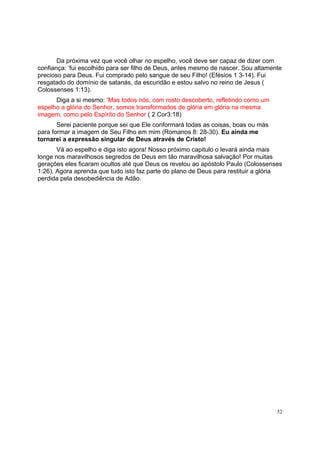 52
Da próxima vez que você olhar no espelho, você deve ser capaz de dizer com
confiança: ‘fui escolhido para ser filho de Deus, antes mesmo de nascer. Sou altamente
precioso para Deus. Fui comprado pelo sangue de seu Filho! (Efésios 1 3-14). Fui
resgatado do domínio de satanás, da escuridão e estou salvo no reino de Jesus (
Colossenses 1:13).
Diga a si mesmo: ‘Mas todos nós, com rosto descoberto, refletindo como um
espelho a glória do Senhor, somos transformados de glória em glória na mesma
imagem, como pelo Espírito do Senhor ( 2 Cor3:18)
Serei paciente porque sei que Ele conformará todas as coisas, boas ou más
para formar a imagem de Seu Filho em mim (Romanos 8: 28-30). Eu ainda me
tornarei a expressão singular de Deus através de Cristo!
Vá ao espelho e diga isto agora! Nosso próximo capitulo o levará ainda mais
longe nos maravilhosos segredos de Deus em tão maravilhosa salvação! Por muitas
gerações eles ficaram ocultos até que Deus os revelou ao apóstolo Paulo (Colossenses
1:26). Agora aprenda que tudo isto faz parte do plano de Deus para restituir a glória
perdida pela desobediência de Adão.
 