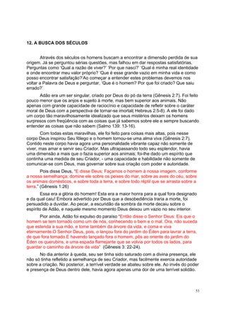 53
12. A BUSCA DOS SÉCULOS
Através dos séculos os homens buscam a encontrar a dimensão perdida de sua
origem. Já se perguntou sérias questões, mas falhou em dar respostas satisfatórias.
Perguntas como ‘Qual a razão de viver?’ ‘Por que nasci?’ ‘Qual é minha real identidade
e onde encontrar meu valor próprio? ‘Que é esse grande vazio em minha vida e como
posso encontrar satisfação?’Ao começar a entender estes problemas devemos nos
voltar a Palavra de Deus e perguntar, ‘Que é o homem? Por que foi criado? Que saiu
errado?’
Adão era um ser singular, criado por Deus do pó da terra (Gênesis 2:7). Foi feito
pouco menor que os anjos e sujeito à morte, mas bem superior aos animais. Não
apenas com grande capacidade de raciocínio e capacidade de refletir sobre o caráter
moral de Deus com a perspectiva de tornar-se imortal( Hebreus 2:5-8). A ele foi dado
um corpo tão maravilhosamente idealizado que seus mistérios deixam os homens
surpresos com freqüência com as coisas que já sabemos sobre ele e sempre buscando
entender as coisas que não sabem (Salmo 139: 13-16).
Com todas estas maravilhas, ele foi feito para coisas mais altas, pois nesse
corpo Deus inspirou Seu fôlego e o homem tornou-se uma alma viva (Gênesis 2:7).
Contido neste corpo havia agora uma personalidade vibrante capaz não somente de
viver, mas amar e servir seu Criador. Mas ultrapassando todo seu esplendor, havia
uma dimensão a mais que o fazia superior aos animais; foi-lhe dado um espírito que
continha uma medida de seu Criador, - uma capacidade e habilidade não somente de
comunicar-se com Deus, mas governar sobre sua criação com poder e autoridade.
Pois disse Deus, “E disse Deus: Façamos o homem à nossa imagem, conforme
a nossa semelhança; domine ele sobre os peixes do mar, sobre as aves do céu, sobre
os animais domésticos, e sobre toda a terra, e sobre todo réptil que se arrasta sobre a
terra.” (Gênesis 1:26)
Essa era a glória do homem! Esta era a maior honra para a qual fora designado
e da qual caiu! Embora advertido por Deus que a desobediência traria a morte, foi
persuadido a duvidar. Ao pecar, a escuridão da sombra da morte decaiu sobre o
espírito de Adão, e naquele mesmo momento Deus deixou um vazio no seu interior.
Pior ainda, Adão foi expulso do paraíso “Então disse o Senhor Deus: Eis que o
homem se tem tornado como um de nós, conhecendo o bem e o mal. Ora, não suceda
que estenda a sua mão, e tome também da árvore da vida, e coma e viva
eternamente.O Senhor Deus, pois, o lançou fora do jardim do Éden para lavrar a terra,
de que fora tomado.E havendo lançado fora o homem, pôs ao oriente do jardim do
Éden os querubins, e uma espada flamejante que se volvia por todos os lados, para
guardar o caminho da árvore da vida” (Gênesis 3: 22-24).
No dia anterior à queda, seu ser tinha sido saturado com a divina presença, ele
não só tinha refletido a semelhança de seu Criador, mas facilmente exercia autoridade
sobre a criação. No posterior, a terrível verdade se abateu sobre ele. Ao invés do poder
e presença de Deus dentro dele, havia agora apenas uma dor de uma terrível solidão.
 