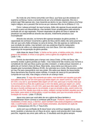 54
Ao invés de uma íntima comunhão com Deus, que fazia que ele andasse em
suprema confiança, havia a consciência de ser uma entidade separada. Ele era o
próprio ego! Não apenas isto, mas mexendo-se dentro no seu interior estava uma força
negra maligna; era o pecado! Ele tornou-se por natureza filho da ira (Efésios 2:1-3).
Como ‘cabeça principal’ da raça humana, Adão não apenas trouxe pecado para
o mundo e para sua descendência, mas também foram amaldiçoados pela estranha
confusão de um ego separado. Ficaram separados da glória de Deus e apesar de
perpetuar sua descendência através dos séculos, tristemente perpetuou sua
incompletude!
Através dos séculos, os homens têm apenas lampejos da glória perdida. A
capacidade de conhecer novamente a glória de Deus dentro deles não seria possível a
não ser que outro Adão entrasse na cena do tempo. Ele não apenas os redimiria de
sua condição de caídos, mas também com seu poderoso Espírito restaurador,
trazendo-os de volta a um relacionamento vivo com Deus. Com isto voltaria a
esperança da recuperação da glória perdida.
João disse de Jesus Cristo: ‘o Verbo se fez carne, e habitou entre nós, cheio de
graça e de verdade; e vimos a sua glória, como a glória do unigênito do Pai.’
(João 1;14)
Saindo da eternidade para o tempo veio Jesus Cristo, o Filho de Deus, não
somente revelar a glória perdida por Adão - mas restaurá-la! Ele mostrou aos homens a
completude da vida que Deus queria que eles vivessem, a razão porque nasceram, a
glória de um homem cheio de Deus. Mais tarde, Jesus daria sua vida pura como
resgate pela humanidade (Mateus 20:28). Ao submeter-se a morte, Ele precisou confiar
em seu Pai para ressuscitá-lo com seu poder. Ele sabia que depois da ressurreição,
Deus derramaria Seu Espírito sobre milhões. A oração de Jesus já foi parcialmente
cumprida em sua vida, mas chegou a hora de um avanço maior.
Jesus orou: ‘E rogo não somente por estes, mas também por aqueles que pela
sua palavra hão de crer em mim;para que todos sejam um; assim como tu, ó Pai, és
em mim, e eu em ti, que também eles sejam um em nós; para que o mundo creia que
tu me enviaste.E eu lhes dei a glória que a mim me deste, para que sejam um, como
nós somos um;eu neles, e tu em mim, para que eles sejam perfeitos em unidade, a fim
de que o mundo conheça que tu me enviaste, e que os amaste a eles, assim como me
amaste a mim.Pai, desejo que onde eu estou, estejam comigo também aqueles que me
tens dado, para verem a minha glória, a qual me deste; pois que me amaste antes da
fundação do mundo.’ (João 17:20-24)
Jesus orou para que você além de ver a glória de Deus também a
compartilhasse! Assim comece a confessar pela fé que ‘ Portanto, assim como
recebestes a Cristo Jesus, o Senhor, assim também nele andai,arraigados e edificados
nele, e confirmados na fé, assim como fostes ensinados, abundando em ação de
graças.’ (Colossenses 2:6-10), (1 Tess.5:23).
Junto com sua confissão de fé deve haver uma contínua negação do eu, pois
tendo recebido a natureza de um Deus de amor, agora você precisa abrir mais espaço
para Ele, negando seu amor pelo velho eu. O resultado será de glória sempre
 