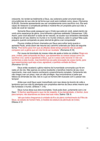 55
crescente. Ao render-se totalmente a Deus, seu soberano poder arrumará todas as
circunstâncias de sua vida de tal forma que você será moldado como Jesus ( Romanos
8:28-29). Somente apresentando seu ser completamente como sacrifício vivo, Ele será
capaz de restaurar a completude perdida e mostrar-lhe um propósito para sua vida: a
razão de você ter nascido!
Somente Deus pode assegurar que o Cristo que está em você, estará dentro de
você como esperança de glória, uma brilhante e gloriosa realidade( Colossenses 1:28).
Assim, para você descobrir a razão de ter nascido, se souber sua verdadeira identidade
e alegrar-se em seu destino no mundo e no mundo vindouro, este é o preço! Mas quão
pequeno quando comparado ao peso eternal de glória a ser conquistada!
Poucos cristãos já foram chamados por Deus para sofrer tanto quanto o
apóstolo Paulo, ainda assim ele resume seu caminho ordenado por Deus da seguinte
forma: ‘Pois tenho para mim que as aflições deste tempo presente não se podem
comparar com a glória que em nós há de ser revelada.’ (Romanos 8:18)
Por causa da brevidade de nossas vidas ele apela a todos os cristãos:‘Rogo-vos
pois, irmãos, pela compaixão de Deus, que apresenteis os vossos corpos como um
sacrifício vivo, santo e agradável a Deus, que é o vosso culto racional. E não vos
conformeis a este mundo, mas transformai-vos pela renovação da vossa mente, para
que experimenteis qual seja a boa, agradável, e perfeita vontade de Deus.’
(Romanos 12-1-2)
Deus então receberá a glória máxima da humanidade corrompida que há em
cada um de nós. Não apenas os outros receberão o beneficio máximo de seu novo
nascimento, mas você mesmo conhecerá o preenchimento completo. Certamente isto
não chega a ser um preço, mas um alto privilégio. Aqui encontramos a parte que
faltava da dimensão da vida. Isto é o que os homens têm buscado com o passar dos
tempos!
Antes que você fique super maravilhado com isso deixe-me levá-lo de volta e
lembrá-lo que sua vida foi planejada com propósitos eternos de Deus antes mesmo que
Ele fundasse o mundo. (Efésios 1: 3-6).
Deus nunca deixa sua obra incompleta. Você pode dizer, juntamente com o rei
Davi; ‘ O Senhor aperfeiçoará o que me diz respeito. A tua benignidade, ó Senhor, dura
para sempre; não abandones as obras das tuas mãos.’Salmo 138: 8
‘até que todos cheguemos à unidade da fé e do pleno conhecimento do Filho de
Deus, ao estado de homem feito, à medida da estatura da plenitude de Cristo.’
Efésios 4:13
 