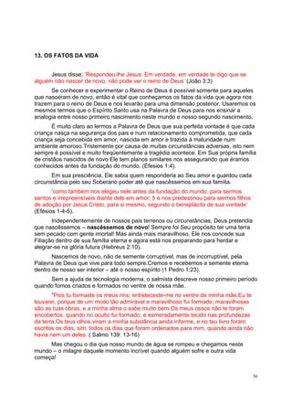 56
13. OS FATOS DA VIDA
Jesus disse; ‘Respondeu-lhe Jesus: Em verdade, em verdade te digo que se
alguém não nascer de novo, não pode ver o reino de Deus’ (João 3:3)
Se conhecer e experimentar o Reino de Deus é possível somente para aqueles
que nasceram de novo, então é vital que conheçamos os fatos da vida que agora nos
trazem para o reino de Deus e nos levarão para uma dimensão posterior. Usaremos os
mesmos termos que o Espírito Santo usa na Palavra de Deus para nos ensinar a
analogia entre nosso primeiro nascimento neste mundo e nosso segundo nascimento.
É muito claro ao lermos a Palavra de Deus que sua perfeita vontade é que cada
criança nasça na segurança dos pais e num relacionamento comprometida, que cada
criança seja concebida em amor, nascida em amor e trazida à maturidade num
ambiente amoroso.Tristemente por causa de muitas circunstâncias adversas, isto nem
sempre é possível e muito freqüentemente a tragédia acontece. Em Sua própria família
de cristãos nascidos de novo Ele tem planos similares nos assegurando que éramos
conhecidos antes da fundação do mundo. (Éfesios 1:4).
Em sua presciência, Ele sabia quem responderia ao Seu amor e guardou cada
circunstância pelo seu Soberano poder até que nascêssemos em sua família.
‘como também nos elegeu nele antes da fundação do mundo, para sermos
santos e irrepreensíveis diante dele em amor; 5 e nos predestinou para sermos filhos
de adoção por Jesus Cristo, para si mesmo, segundo o beneplácito de sua vontade’
(Efésios 1-4-5).
Independentemente de nossos pais terrenos ou circunstâncias, Deus pretendia
que nascêssemos – nascêssemos de novo! Sempre foi Seu propósito ter uma terra
sem pecado com gente imortal! Mas ainda mais maravilhoso, Ele nos concede sua
Filiação dentro de sua família eterna e agora está nos preparando para herdar e
alegrar-se na glória futura (Hebreus 2:10).
Nascemos de novo, não de semente corruptível, mas de incorruptível, pela
Palavra de Deus que vive para todo sempre.Cremos e recebemos a semente eterna
dentro de nosso ser interior – até o nosso espírito (1 Pedro 1:23).
Sem a ajuda de tecnologia moderna, o salmista descreve nosso primeiro período
quando fomos criados e formados no ventre de nossa mãe.
“Pois tu formaste os meus rins; entreteceste-me no ventre de minha mãe.Eu te
louvarei, porque de um modo tão admirável e maravilhoso fui formado; maravilhosas
são as tuas obras, e a minha alma o sabe muito bem.Os meus ossos não te foram
encobertos, quando no oculto fui formado, e esmeradamente tecido nas profundezas
da terra.Os teus olhos viram a minha substância ainda informe, e no teu livro foram
escritos os dias, sim, todos os dias que foram ordenados para mim, quando ainda não
havia nem um deles. ( Salmo 139: 13-16)
Mas chegou o dia que nosso mundo de água se rompeu e chegamos neste
mundo – o milagre daquele momento incrível quando alguém sofre e outra vida
começa!
 