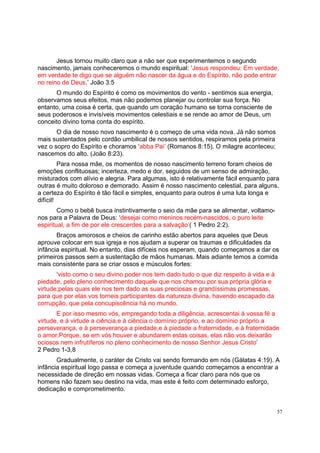 57
Jesus tornou muito claro que a não ser que experimentemos o segundo
nascimento, jamais conheceremos o mundo espiritual: ‘Jesus respondeu: Em verdade,
em verdade te digo que se alguém não nascer da água e do Espírito, não pode entrar
no reino de Deus.’ João 3:5
O mundo do Espírito é como os movimentos do vento - sentimos sua energia,
observamos seus efeitos, mas não podemos planejar ou controlar sua força. No
entanto, uma coisa é certa, que quando um coração humano se torna consciente de
seus poderosos e invisíveis movimentos celestiais e se rende ao amor de Deus, um
conceito divino toma conta do espírito.
O dia de nosso novo nascimento é o começo de uma vida nova. Já não somos
mais sustentados pelo cordão umbilical de nossos sentidos, respiramos pela primeira
vez o sopro do Espírito e choramos ‘abba Pai’ (Romanos 8:15). O milagre aconteceu;
nascemos do alto. (João 8:23).
Para nossa mãe, os momentos de nosso nascimento terreno foram cheios de
emoções conflituosas; incerteza, medo e dor, seguidos de um senso de admiração,
misturados com alívio e alegria. Para algumas, isto é relativamente fácil enquanto para
outras é muito doloroso e demorado. Assim é nosso nascimento celestial, para alguns,
a certeza do Espírito é tão fácil e simples, enquanto para outros é uma luta longa e
difícil!
Como o bebê busca instintivamente o seio da mãe para se alimentar, voltamo-
nos para a Palavra de Deus: ‘desejai como meninos recém-nascidos, o puro leite
espiritual, a fim de por ele crescerdes para a salvação’( 1 Pedro 2:2).
Braços amorosos e cheios de carinho estão abertos para aqueles que Deus
aprouve colocar em sua igreja e nos ajudam a superar os traumas e dificuldades da
infância espiritual. No entanto, dias difíceis nos esperam, quando começamos a dar os
primeiros passos sem a sustentação de mãos humanas. Mais adiante temos a comida
mais consistente para se criar ossos e músculos fortes:
‘visto como o seu divino poder nos tem dado tudo o que diz respeito à vida e à
piedade, pelo pleno conhecimento daquele que nos chamou por sua própria glória e
virtude;pelas quais ele nos tem dado as suas preciosas e grandíssimas promessas,
para que por elas vos torneis participantes da natureza divina, havendo escapado da
corrupção, que pela concupiscência há no mundo.
E por isso mesmo vós, empregando toda a diligência, acrescentai à vossa fé a
virtude, e à virtude a ciência,e à ciência o domínio próprio, e ao domínio próprio a
perseverança, e à perseverança a piedade,e à piedade a fraternidade, e à fraternidade
o amor.Porque, se em vós houver e abundarem estas coisas, elas não vos deixarão
ociosos nem infrutíferos no pleno conhecimento de nosso Senhor Jesus Cristo’
2 Pedro 1-3,8
Gradualmente, o caráter de Cristo vai sendo formando em nós (Gálatas 4:19). A
infância espiritual logo passa e começa a juventude quando começamos a encontrar a
necessidade de direção em nossas vidas. Começa a ficar claro para nós que os
homens não fazem seu destino na vida, mas este é feito com determinado esforço,
dedicação e comprometimento.
 