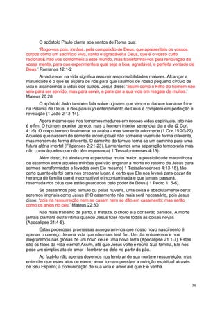 58
O apóstolo Paulo clama aos santos de Roma que:
‘Rogo-vos pois, irmãos, pela compaixão de Deus, que apresenteis os vossos
corpos como um sacrifício vivo, santo e agradável a Deus, que é o vosso culto
racional.E não vos conformeis a este mundo, mas transformai-vos pela renovação da
vossa mente, para que experimenteis qual seja a boa, agradável, e perfeita vontade de
Deus.’ Romanos 12:1-2
Amadurecer na vida significa assumir responsabilidades maiores. Alcançar a
maturidade é o que se espera de nós para que saiamos de nosso pequeno círculo de
vida e alcancemos a vidas dos outros. Jesus disse: ‘assim como o Filho do homem não
veio para ser servido, mas para servir, e para dar a sua vida em resgate de muitos.’
Mateus 20:28
O apóstolo João também fala sobre o jovem que vence o diabo e torna-se forte
na Palavra de Deus, e dos pais cujo entendimento de Deus é completo em perfeição e
revelação (1 João 2:13-14).
Agora mesmo que nos tornemos maduros em nossas vidas espirituais, isto não
é o fim. O homem exterior perece, mas o homem interior se renova dia a dia (2 Cor.
4:16). O corpo terreno finalmente se acaba - mas somente adormece (1 Cor 15:20-22).
Aqueles que nascem de semente incorruptível não somente vivem de forma diferente,
mas morrem de forma diferente. O caminho do túmulo torna-se um caminho para uma
futura glória imortal (Filipenses 2:21-23). Lamentamos uma separação temporária mas
não como àqueles que não têm esperança( 1 Tessalonicenses 4:13).
Além disso, há ainda uma expectativa muito maior, a possibilidade maravilhosa
de estarmos entre aqueles milhões que vão enganar a morte no retorno de Jesus para
sermos transformados e levados com Ele mesmo( 1 Tessalonicenses 4:13-18), tão
certo quanto ele foi para nos preparar lugar, é certo que Ele nos levará para gozar da
herança de família que é incorruptível e incontaminada e que jamais passará,
reservada nos céus que estão guardados pelo poder de Deus ( 1 Pedro 1: 5-6).
Se passarmos pelo túmulo ou pelas nuvens, uma coisa é absolutamente certa:
seremos imortais como Jesus é! O casamento não mais será necessário, pois Jesus
disse: ‘pois na ressurreição nem se casam nem se dão em casamento; mas serão
como os anjos no céu.’ Mateus 22:30
Não mais trabalho de parto, a tristeza, o choro e a dor serão banidos. A morte
jamais clamará outra vítima quando Jesus fizer novas todas as coisas novas
(Apocalipse 21:4-5).
Estas poderosas promessas asseguram-nos que nosso novo nascimento é
apenas o começo de uma vida que não mais terá fim. Um dia entraremos e nos
alegraremos nas glórias de um novo céu e uma nova terra (Apocalipse 21 1-7). Estes
são os fatos da vida eterna! Assim, até que Jesus volte e reúna Sua família, Ele nos
pede um simples ato de amor - lembrar-se dele no partir do pão.
Ao fazê-lo não apenas devemos nos lembrar de sua morte e ressurreição, mas
entender que estes atos de eterno amor tornam possível a nutrição espiritual através
de Seu Espírito; a comunicação de sua vida e amor até que Ele venha.
 