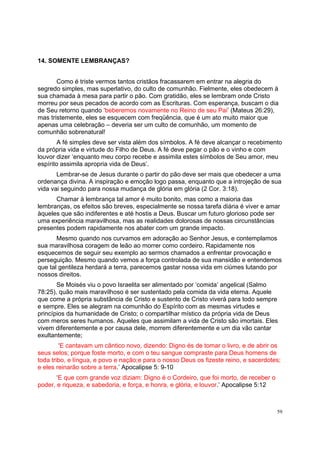 59
14. SOMENTE LEMBRANÇAS?
Como é triste vermos tantos cristãos fracassarem em entrar na alegria do
segredo simples, mas superlativo, do culto de comunhão. Fielmente, eles obedecem à
sua chamada à mesa para partir o pão. Com gratidão, eles se lembram onde Cristo
morreu por seus pecados de acordo com as Escrituras. Com esperança, buscam o dia
de Seu retorno quando ‘beberemos novamente no Reino de seu Pai’ (Mateus 26:29),
mas tristemente, eles se esquecem com freqüência, que é um ato muito maior que
apenas uma celebração – deveria ser um culto de comunhão, um momento de
comunhão sobrenatural!
A fé simples deve ser vista além dos símbolos. A fé deve alcançar o recebimento
da própria vida e virtude do Filho de Deus. A fé deve pegar o pão e o vinho e com
louvor dizer ‘enquanto meu corpo recebe e assimila estes símbolos de Seu amor, meu
espírito assimila apropria vida de Deus’.
Lembrar-se de Jesus durante o partir do pão deve ser mais que obedecer a uma
ordenança divina. A inspiração e emoção logo passa, enquanto que a introjeção de sua
vida vai seguindo para nossa mudança de glória em glória (2 Cor. 3:18).
Chamar à lembrança tal amor é muito bonito, mas como a maioria das
lembranças, os efeitos são breves, especialmente se nossa tarefa diária é viver e amar
àqueles que são indiferentes e até hostis a Deus. Buscar um futuro glorioso pode ser
uma experiência maravilhosa, mas as realidades dolorosas de nossas circunstâncias
presentes podem rapidamente nos abater com um grande impacto.
Mesmo quando nos curvamos em adoração ao Senhor Jesus, e contemplamos
sua maravilhosa coragem de leão ao morrer como cordeiro. Rapidamente nos
esquecemos de seguir seu exemplo ao sermos chamados a enfrentar provocação e
perseguição. Mesmo quando vemos a força controlada de sua mansidão e entendemos
que tal gentileza herdará a terra, parecemos gastar nossa vida em ciúmes lutando por
nossos direitos.
Se Moisés viu o povo Israelita ser alimentado por ‘comida’ angelical (Salmo
78:25), quão mais maravilhoso é ser sustentado pela comida da vida eterna. Aquele
que come a própria substância de Cristo e sustento de Cristo viverá para todo sempre
e sempre. Eles se alegram na comunhão do Espírito com as mesmas virtudes e
princípios da humanidade de Cristo; o compartilhar místico da própria vida de Deus
com meros seres humanos. Aqueles que assimilam a vida de Cristo são imortais. Eles
vivem diferentemente e por causa dele, morrem diferentemente e um dia vão cantar
exultantemente;
‘E cantavam um cântico novo, dizendo: Digno és de tomar o livro, e de abrir os
seus selos; porque foste morto, e com o teu sangue compraste para Deus homens de
toda tribo, e língua, e povo e nação;e para o nosso Deus os fizeste reino, e sacerdotes;
e eles reinarão sobre a terra.’ Apocalipse 5: 9-10
‘E que com grande voz diziam: Digno é o Cordeiro, que foi morto, de receber o
poder, e riqueza, e sabedoria, e força, e honra, e glória, e louvor.’ Apocalipse 5:12
 