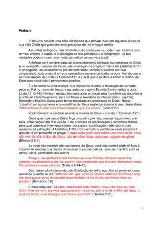 6
Prefácio
Este livro contém uma série de tópicos que podem tocar em algumas áreas de
sua vida Cristã que possivelmente precisam de um enfoque melhor.
Assuntos teológicos, não obstante quão controversos, podem ser trazidos com
termos simples e claros, e a aplicação de tais princípios e a apropriação de tais
verdades podem trazer uma mudança radical na sua vida cristã.
A ênfase será sempre dada ao aconselhamento centrado na presença de Cristo
e ao evangelho simples de Paulo pela revelação do próprio Cristo a ele (Gálatas 6:11).
O evangelho, tão zelosamente por ele defendido, sempre é sublime em sua
simplicidade, sobrenatural em sua operação e sempre centrado na obra final da cruz e
na ressurreição de Cristo (2 Coríntios11:1-4). A fé que o ajudará a achar o melhor de
Deus para você não é pensamento positivo.
É a fé como de uma criança, que depois de receber a revelação da verdade,
pede ao Pai no nome de Jesus, e aguarda para que o Espírito Santo realize a obra.
(João 16:13-16). Nenhum esforço humano pode provocar esta transferência doutrinária
(conhecer intelectualmente) para conhecer a realidade (conhecer com o espírito).
Somente o Espírito Santo pode tornar realidade as promessas de Deus. Nosso
‘trabalho’ em apropriar-se e compartilhar de Seus segredos eternos é crer. Jesus disse:
‘obra de Deus é esta: Que creiais naquele que Ele enviou’. (João 6;29).
Você “compra” a verdade usando a moeda de Deus – crendo; (Romanos 3:23).
Onde quer que Jesus Cristo faça uma obra por nós, precisamos primeiro crer
nela, então seguir em fé e vivê-la. Este princípio da identificação é sabedoria bíblica,
pela qual podemos livremente clamar por justiça, santificação, redenção e mais
aspectos da salvação. (1 Coríntios 1:30). Por exemplo: o perdão de seus pecados é
gratuito, é um presente da graça; ‘Porque pela graça sois salvos, por meio da fé, e isto
não vem de vós, é dom de Deus; não vem das obras, para que ninguém se glorie.’
(Efésios 2:8-9).
Se você não receber isto nos termos de Deus, você não poderá obtê-lo! Mas é
importante lembrar que depois de receber o perdão pela fé, deve ser mantido com as
obras, isto é, perdoando aos outros.
‘Porque, se perdoardes aos homens as suas ofensas, também vosso Pai
celestial vos perdoará a vós; se, porém, não perdoardes aos homens, tampouco vosso
Pai perdoará vossas ofensas. (Mateus 6:14-15).
Outro exemplo é clamando pela libertação do velho ego. Isto só pode se tornar
realidade quando se crê: ‘sabendo isto, que o nosso homem velho foi crucificado com
ele, para que o corpo do pecado fosse desfeito, a fim de não servirmos mais ao
pecado.’ (Romanos 6:6)
E mais uma vez: ‘Já estou crucificado com Cristo; e vivo, não mais eu, mas
Cristo vive em mim; e a vida que agora vivo na carne, vivo-a na fé no filho de Deus, o
qual me amou, e se entregou a si mesmo por mim.’ (Gálatas 2:20).
 