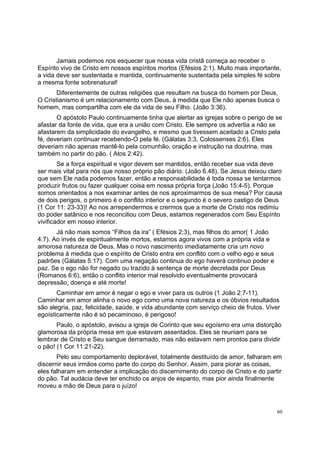 60
Jamais podemos nos esquecer que nossa vida cristã começa ao receber o
Espírito vivo de Cristo em nossos espíritos mortos (Efésios 2:1). Muito mais importante,
a vida deve ser sustentada e mantida, continuamente sustentada pela simples fé sobre
a mesma fonte sobrenatural!
Diferentemente de outras religiões que resultam na busca do homem por Deus,
O Cristianismo é um relacionamento com Deus, à medida que Ele não apenas busca o
homem, mas compartilha com ele da vida de seu Filho. (João 3:36).
O apóstolo Paulo continuamente tinha que alertar as igrejas sobre o perigo de se
afastar da fonte de vida, que era a união com Cristo. Ele sempre os advertia a não se
afastarem da simplicidade do evangelho, e mesmo que tivessem aceitado a Cristo pela
fé, deveriam continuar recebendo-O pela fé. (Gálatas 3:3, Colossenses 2:6). Eles
deveriam não apenas mantê-lo pela comunhão, oração e instrução na doutrina, mas
também no partir do pão. ( Atos 2:42).
Se a força espiritual e vigor devem ser mantidos, então receber sua vida deve
ser mais vital para nós que nosso próprio pão diário. (João 6.48). Se Jesus deixou claro
que sem Ele nada podemos fazer, então a responsabilidade é toda nossa se tentarmos
produzir frutos ou fazer qualquer coisa em nossa própria força (João 15:4-5). Porque
somos orientados a nos examinar antes de nos aproximarmos de sua mesa? Por causa
de dois perigos, o primeiro é o conflito interior e o segundo é o severo castigo de Deus
(1 Cor 11: 23-33)! Ao nos arrependermos e crermos que a morte de Cristo nos redimiu
do poder satânico e nos reconciliou com Deus, estamos regenerados com Seu Espírito
vivificador em nosso interior.
Já não mais somos “Filhos da ira” ( Efésios 2;3), mas filhos do amor( 1 João
4:7). Ao invés de espiritualmente mortos, estamos agora vivos com a própria vida e
amorosa natureza de Deus. Mas o novo nascimento imediatamente cria um novo
problema à medida que o espírito de Cristo entra em conflito com o velho ego e seus
padrões (Gálatas 5:17). Com uma negação continua do ego haverá continuo poder e
paz. Se o ego não for negado ou trazido à sentença de morte decretada por Deus
(Romanos 6:6), então o conflito interior mal resolvido eventualmente provocará
depressão, doença e até morte!
Caminhar em amor é negar o ego e viver para os outros (1 João 2:7-11).
Caminhar em amor alinha o novo ego como uma nova natureza e os óbvios resultados
são alegria, paz, felicidade, saúde, e vida abundante com serviço cheio de frutos. Viver
egoísticamente não é só pecaminoso, é perigoso!
Paulo, o apóstolo, avisou a igreja de Corinto que seu egoísmo era uma distorção
glamorosa da própria mesa em que estavam assentados. Eles se reuniam para se
lembrar de Cristo e Seu sangue derramado, mas não estavam nem prontos para dividir
o pão! (1 Cor 11:21-22).
Pelo seu comportamento deplorável, totalmente destituído de amor, falharam em
discernir seus irmãos como parte do corpo do Senhor. Assim, para piorar as coisas,
eles falharam em entender a implicação do discernimento do corpo de Cristo e do partir
do pão. Tal audácia deve ter enchido os anjos de espanto, mas pior ainda finalmente
moveu a mão de Deus para o juízo!
 