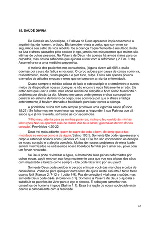 62
15. SAÚDE DIVINA
De Gênesis ao Apocalipse, a Palavra de Deus apresenta impiedosamente o
arquiinimigo do homem: o diabo. Ela também revela o perigo que corremos se
seguirmos seu estilo de vida rebelde. Se a doença freqüentemente é resultado direto
da luta e stress causados pelo pecado e ego, jamais nos esquecemos que muitos são
vítimas de outras pessoas. Na Palavra de Deus não apenas há avisos claros para os
culpados, mas ensina sabedoria que ajudará a lidar com o sofrimento ( 2 Tim. 3:16).
Assemelha-se a uma medicina preventiva.
A maioria dos pacientes nos consultórios, (alguns dizem até 60%), estão
doentes por causa da fadiga emocional. O corpo adoece por causa de coisas como ira,
ressentimento, medo, preocupação e o pior tudo, culpa. Estes são apenas poucos
exemplos de atitudes erradas e erros que se tornaram a raiz da enfermidade.
Quase sempre o médico coloca de lado o estetoscópio e o termômetro e outros
meios de diagnosticar nossas doenças, e não encontra nada fisicamente errado. Ele
então tem que usar a velha, mas eficaz receita de simpatia e bom senso buscando o
problema por detrás da dor. Mesmo em casos onde germes e vírus conseguiram
penetrar no sistema defensivo do corpo, isso acontece por que o stress e fadiga
anteriormente já haviam drenado a habilidade para lutar contra a doença.
A prioridade divina tem sido sempre promover uma vigorosa saúde (Êxodo
15:26). Se falharmos em reconhecer ou recusar a responder à sua Palavra que dá
saúde que já foi revelada, sofremos as conseqüências.
‘Filho meu, atenta para as minhas palavras; inclina o teu ouvido às minhas
instruções.Não se apartem elas de diante dos teus olhos; guarda-as dentro do teu
coração.’ Provérbios 4:20-22
Deus vai mais adiante ‘quem te supre de todo o bem, de sorte que a tua
mocidade se renova como a da águia.’Salmo 103:5. Somente Ele pode rejuvenescer o
corpo e estender nossos anos (Gênesis 25:1-4) e Ele faz isso concedendo os desejos
de nosso coração e a alegria completa. Muitos de nossos problemas de meia idade
seriam minimizados se usássemos nossa liberdade familiar para amar seu povo com
um fervor renovado.
Se Deus pode revitalizar a águia, substituindo suas penas deformadas por
outras novas, pode renovar sua força novamente para que voe nas alturas dos céus
com majestade e beleza como sempre - Ele pode fazer isto por seu povo!
Somente Deus pode perdoar o pecado e limpar você das manchas e culpa de
consciência. Voltar-se para qualquer outra fonte de ajuda neste assunto é tanto tolice
quanto fútil (Marcos 2: 7-12 e 1 João 1-9). Paz de coração é vital para a saúde, mas
somente Deus pode dá-la. (Romanos 5:1). Somente a Palavra de Deus o ajudará a
substituir os padrões de viver para o ego e pecado. É bobagem caminhar nos
conselhos de homens iníquos (Salmo 1:1). Essa é a razão de nossa sociedade estar
doente e cambaleante com a realidade.
 