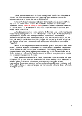 64
Sorria, aprenda a rir e deixe os outros se alegrarem com você, é bom pra sua
saúde e seu rosto. Diversão e bom humor são relaxantes à medida que não se
consigam somente às custas dos outros.(Efésios 5:4).
Embora Paulo estivesse assentado com Cristo nos lugares celestiais ( Efésios
2:6) seus pés estava firmes no chão das realidades terrenas. Seu bom senso
aconselha Timóteo ‘tome um pouco de vinho’ por causa de seus problemas de saúde.
(1 Timóteo 5:2-3). Um temperamento tímido não muda da noite pra o dia, mas a fé
cresce com a experiência.
Antes de subestimarmos o temperamento de Timóteo, seria bom lembrar que se
tivéssemos que compartilhar de seus sofrimentos e obras, muitos de nós estaríamos de
convalescença ou procuraria uma aposentadoria compulsória. Trófimo seria
aconselhado a descansar ou até mesmo delegar suas responsabilidades ( 2 Timóteo
4:20). Se parece que Deus não está respondendo sua oração, ou mostrar a razão de
sua doença, talvez fosse interessante pedir a Ele que o guie de forma bem prática (
Tiago 1:5).
Muitos de nossos produtos alimentícios contêm química para preservá-los e dar
uma cor diferente. Produtos domésticos e industriais podem também ser prejudiciais à
saúde. A poluição pode lhe atingir de várias formas, mas cuidado com a morbidez ou
excesso de zelo com relação a estes assuntos (Marcos 16:18). Deus pode lhe alertar
destes perigos se você pedi-lo. Trabalho excessivo, falta de sono, excesso de comida,
são causas simples de muita doenças.
Deus quer que você desfrute de saúde, vitalidade e saúde abundante. Ele pode
e fará milagres e curas, mas Sua palavra também ensina a evitar muitas doenças com
atitudes certas. Ame-o com todo seu ser, ame seu povo com todas as sua
imperfeições. Descanse e relaxe no conhecimento certo que Ele ama e cuida de você
(1 Pedro 5:7). Tenha fé e esperança para crer num amanhã brilhante. Esta é a fórmula
divina para saúde!
 