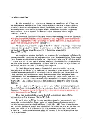65
16. NÃO SE MAGOE
Projetar e construir um cadafalso de 15 metros e se enforcar! Não! Claro que
não literalmente! Embora tenha sido o que aconteceu com Hamã, porque procurava
fazer de Mardoqueu um espetáculo público, um homem de Deus, toda sua trama e
manobra política serviu para sua própria derrota. Ele mesmo provocou sua própria
morte. Porque Deus se opõe as tais homens, ele foi enforcado em seu próprio
cadafalso. (Ester 3-7).
De Gênesis a Apocalipse, Deus tem continuamente assegurado a seu povo que:
‘Não prosperará nenhuma arma forjada contra ti; e toda língua que se levantar contra ti
em juízo, tu a condenarás; esta é a herança dos servos do Senhor, e a sua justificação
que de mim procede, diz o Senhor.’ Isaías 54:17
Qualquer um que tocar no ungido do Senhor e isto não se restringe somente aos
pastores, mas qualquer membro de seu corpo que serve dignamente e com fidelidade,
é avisado que Deus é o grande protetor e vindicador de seus direitos.
(Salmo 105:14-15).
Jamais planeje a queda de alguém em segredo, não importa quão perfeitamente
suas pistas sejam encobertas ou quão plausíveis sejam seus argumentos, Deus exporá
você! Se cavar um buraco para alguém cair, você mesmo cairá nele (Provérbios 28:10).
Por outro lado, se mantiver as mãos puras, suas intenções pacíficas e mãos limpas, ai
daquele que o tocar ou mesmo dar de dedos na sua cara. Vamos ver alguns exemplos
de viradas de mesa daqueles que perseguiram os justos.
Se, como Daniel, você se encontrar envolvido numa armadilha perigosa,
descanse em paz! Sem a ajuda do Prozac ou Megaton ou qualquer outra forma de
sonífero, ele dormiu em paz! Já se perguntou o que ele usou como travesseiro? Sim,
Deus trancou a boca dos leões ou deu a eles temporária perda de apetite - mas
somente até a hora da verdadeira refeição (Daniel 6:24). Nada deveria perturbar seu
sono, a não ser é claro se seu subconsciente estiver carregado de louvores a Deus
(Salmo 91:11), ou se estiver atendendo às necessidades dos outros como bebês ou
doentes.
Conta-se que John Wesley nunca perdeu uma noite de sono sequer por causa
da ansiedade ou preocupação. Nenhum pensamento de ansiedade deve perturbar seu
descanso: ‘Porque aos seus anjos dará ordem a teu respeito, para te guardarem em
todos os teus caminhos.’Salmo 91:11
Deus está sempre alerta em caso de você dele precisar, assim não há
necessidade de ficar acordado (Salmo 121: 3-4).
Se sentir como os Filhos de Israel quando perseguidos e emboscados sem
saída, não entre em pânico! Deus é poderoso pode afastar a água para o lado e
transformar a lama numa estrada asfaltada (Êxodo 14:21-22). Reserve sua simpatia
para aqueles que lhe persegue, pois quando eles lhe empurrarem para o caminho que
Deus quer que você vá, Ele permitirá que as águas revertam ao seu curso natural
(Êxodo 14:27). Cada situação ameaçadora em sua vida é permitida por Deus e não
iniciada pelo diabo.
 