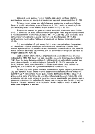 66
Satanás é servo que não recebe, trabalha sob ordens estritas e não tem
permissão de exercer um grama de pressão mais que você possa resistir ( Jó 2:1-10).
Todas as coisas boas e más são feitas para servirem ao grande propósito de
Deus de torná-lo semelhante a Jesus( Romanos 8: 28-31) assim na sua situação de
problema pergunte a razão, aprenda a lição e venha rindo( Jó 42: 12-17).
À meia noite ou meio dia, pode acontecer aos outros, mas não a você. (Salmo
91-5-13) e Deus dá um aviso claro àquele que perseguir o justo, ‘toque naquele homem
e você toca em mim’ (Salmo 109: 29, Isaías 41:11-14, Atos 9:5). Deus cobriu seu povo
com uma nuvem protetora enquanto viajavam pelo deserto (Êxodo 14-19). Ele
continuamente mostrou Sua habilidade em sustentá-los da sede e inanição. (Isaías
49:10).
Sob seu cuidado você está seguro de todos os prognosticadores de previsões
do passado ou presente que alegam se basearem no passado ou presente. Nem
mesmo a gravidade da lua pode mudar seu humor nem torna-lo lunático. Sim, todas as
forças cósmicas estão sob Seu controle. Sol, lua e estrelas são incapazes de afetar ou
magoar você!(Salmo 121:5-5).
Você nada tem a temer! Sim, o enganador será apanhado em suas próprias
redes (Salmo 141:8-10), Deus vê o laço e guarda o inocente de ser apanhado (Salmo
142). Deus é o autor da justiça poética. A história registra e a eternidade revelará que
seus julgamentos são incrivelmente justos (Salmo 94: 21,23). Ele confundirá os
inimigos de seu povo, os suplantará na confusão, os espalhará como ninharia, os
perseguirá, e os colocará em lugares escorregadios (Salmo 35-1-9).
Àqueles que vão à guerra contra os inocentes são dignos de pena (Isaías 49-24-
26), pois ao tentar invadir o forte do Deus soberano eles serão totalmente derrotados
(Salmo 91:2). A história nada mais é que a História de Deus cuidando de seu povo e
protegendo-o como a ‘a menina de seus olhos’(Zacarias 2:8). Assim relaxe, não entre
em pânico, pare de sentir pena de si mesmo e reserve sua simpatia para aqueles que o
perseguem. A sombra do cadafalso não é para você, o rugir do leão faminto, o calor da
fornalha, o lamento aos seus calcanhares não causará medo ou perda de sono. Só
você pode magoar a si mesmo!
 