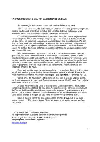 67
17. VOCÊ PODE TER O MELHOR DAS BÊNÇÃOS DE DEUS
Se seu coração é sincero na busca pelo melhor de Deus, se você
não deseja ser e estúpido ou teimoso, se você for sensível à gentil disposição do
Espírito Santo, você encontrará o melhor das bênçãos de Deus. Esta não é uma
promessa vazia, é uma assertiva profética direta para seu espírito.
O coração paterno de Deus mandou seu único Filho para reaver legalmente sua
herança legítima. O Espírito Santo pode agora agir como executivo de Deus falando
em seu nome. Ele assumirá sua causa e o colocará com toda a sua herança. Por ser
filho de Deus, você tem o direito legal de reclamar seu amor mais que qualquer outro
tipo de causa que você possa apresentar num tribunal terreno. O testamento está
selado no sangue de Jesus. Satanás é incapaz de contestá-lo. Ele apenas pode fazer
que você duvide dele.
Não se contente em conhecer a doutrina. A doutrina é somente um meio pelo
qual o Espírito Santo pode levar você à realidade do conhecimento de Deus. Todo o
céu já prometeu que você virá a conhecer a boa, perfeita e agradável vontade de Deus
em sua vida. Se você apresentar seu corpo como sacrifício vivo e ficar firmes diante de
todas as pressões que buscam apertá-lo em seu molde, se você permitir à Palavra de
Deus re-programar todos os seus padrões de pensamento, você não falhará em
encontrar o melhor de Deus.
Deus terá a maior glória de sua humanidade - o que é bom. Outros terão o maior
beneficio à medida que você achar seu destino nele - o que é aceitável. Finalmente,
você mesmo encontrará o máximo de realização - que é perfeito. ( Romanos 12:1-2).
Sem o amor de Deus; sem a obra de Seu Filho; sem a obra do Espírito Santo,
você nunca encontrará o melhor de Deus mesmo se vivesse 10.000 anos. Com a ajuda
deles, com certeza encontrará.
A graça maravilhosa de Deus já alcançou sua vida insignificante, destruiu seu
senso de perdição na vastidão de Seu amor. Você já nasceu de semente incorruptível
da Palavra de Deus e Ele aperfeiçoará o que te diz respeito. O governo de sua vida
está sob Seus ombros. Todas as coisas, boas ou ruins serão apenas boas, pois nelas
Deus estará criando a imagem de Seu Filho Jesus em você (Romanos 8:29).
Deus já ouviu o clamor de seu coração para ter mais DELE. Ele já viu suas
muitas buscas por Ele mesmo. Agora Ele moverá céus e terra para traze-lo até Seu
MELHOR!
© 2004 Pastor Eric C Madisson, Inglattera.
No se puede copiar, publicar o cambiar en absoluto sin permiso.
Publicado gratuitamente por La Red Mundial de Creyentes
Apoyado por La Fundación DCI, Inglaterra.
http://www.dci.org.uk
 