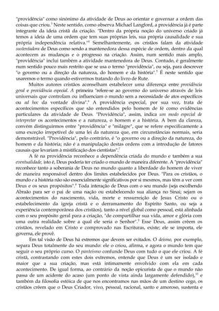 "providência" como sinónimo da atividade de Deus ao orientar e governar a ordem das
coisas que criou.3
Neste sentido, como observa Michael Langford, a providência já é parte
integrante da ideia cristã da criação. "Dentro da própria noção do universo criado já
temos a ideia de uma ordem que tem suas próprias leis, sua própria causalidade e sua
própria independência relativa."4
Semelhantemente, os cristãos falam da atividade
sustentadora de Deus como sendo a mantenedora dessa espécie de ordem, dentro da qual
acontecem as mudanças e o progresso na criação. Assim, num sentido mais amplo,
"providência" inclui também a atividade mantenedora de Deus. Contudo, é geralmente
num sentido pouco mais restrito que se usa o termo "providência", ou seja, para descrever
"o governo ou a direção da natureza, do homem e da história".5
É neste sentido que
usaremos o termo quando estivermos tratando do livro de Rute.
Muitos autores cristãos aconselham estabelecer uma diferença entre providência
geral e providência especial. A primeira "refere-se ao governo do universo através de leis
universais que controlam ou influenciam o mundo sem a necessidade de atos específicos
ou ad hoc da vontade divina".6
A providência especial, por sua vez, trata de
acontecimentos específicos que são entendidos pelo homem de fé como evidências
particulares da atividade de Deus. "Providência", assim, indica um modo especial de
interpretar os acontecimentos e a natureza, o homem e a história. A bem da clareza,
convém distinguirmos entre "providência" e "milagre", que se refere especificamente a
uma exceção irrepetível de uma lei da natureza que, em circunstâncias normais, seria
demonstrável. "Providência", pelo contrário, é "o governo ou a direção da natureza, do
homem e da história; não é a manipulação destas ordens com a introdução de fatores
causais que levariam à mistificação dos cientistas".7
A fé na providência reconhece a dependência criada do mundo e também a sua
eventualidade, isto é, Deus poderia ter criado o mundo de maneira diferente. A "providência"
reconhece tanto a soberania de Deus no mundo quanto a liberdade do homem de viver
de maneira responsável dentro dos limites estabelecidos por Deus. "Para os cristãos, o
mundo e a história não são essencialmente significativos por si mesmos, mas têm a ver com
Deus e os seus propósitos".8
Toda interação de Deus com o seu mundo (seja escolhendo
Abraão para ser o pai de uma nação ou estabelecendo sua aliança no Sinai; sejam os
acontecimentos do nascimento, vida, morte e ressurreição de Jesus Cristo ou o
estabelecimento da igreja cristã e o derramamento do Espírito Santo, ou seja a
experiência contemporânea dos cristãos), tanto a nível global como pessoal, está alinhada
com o seu propósito geral para a criação, "de compartilhar sua vida, amor e glória com
uma outra realidade sobre a qual ele seria o Senhor".9
Esse Deus, assim crêem os
cristãos, revelado em Cristo e comprovado nas Escrituras, existe; ele se importa, ele
governa, ele provê.
Em tal visão de Deus há extremos que devem ser evitados. O deísmo, por exemplo,
separa Deus totalmente do seu mundo: ele o criou, afirma, e agora o mundo tem que
seguir o seu próprio curso. O panteísmo confunde Deus com tudo o que ele criou. A fé
cristã, contrastando com estes dois extremos, entende que Deus é um ser isolado e
maior que a sua criação, mas está intimamente envolvido com ela em cada
acontecimento. De igual forma, ao contrário da noção epicurista de que o mundo não
passa de um acidente do acaso (um ponto de vista ainda largamente defendido),10
e
também da filosofia estóica de que nos encontramos nas mãos de um destino cego, os
cristãos crêem que o Deus Criador, vivo, pessoal, racional, santo e amoroso, sustenta e
 
