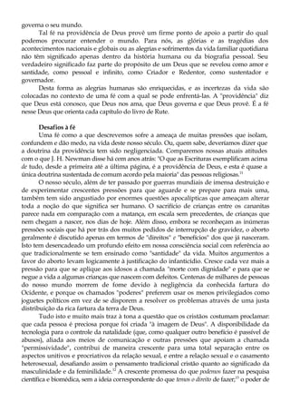 governa o seu mundo.
Tal fé na providência de Deus provê um firme ponto de apoio a partir do qual
podemos procurar entender o mundo. Para nós, as glórias e as tragédias dos
acontecimentos nacionais e globais ou as alegrias e sofrimentos da vida familiar quotidiana
não têm significado apenas dentro da história humana ou da biografia pessoal. Seu
verdadeiro significado faz parte do propósito de um Deus que se revelou como amor e
santidade, como pessoal e infinito, como Criador e Redentor, como sustentador e
governador.
Desta forma as alegrias humanas são enriquecidas, e as incertezas da vida são
colocadas no contexto de uma fé com a qual se pode enfrentá-las. A "providência" diz
que Deus está conosco, que Deus nos ama, que Deus governa e que Deus provê. É a fé
nesse Deus que orienta cada capítulo do livro de Rute.
Desafios à fé
Uma fé como a que descrevemos sofre a ameaça de muitas pressões que isolam,
confundem e dão medo, na vida deste nosso século. Ou, quem sabe, deveríamos dizer que
a doutrina da providência tem sido negligenciada. Comparemos nossas atuais atitudes
com o que J. H. Newman disse há cem anos atrás: "O que as Escrituras exemplificam acima
de tudo, desde a primeira até a última página, é a providência de Deus, e esta é quase a
única doutrina sustentada de comum acordo pela maioria" das pessoas religiosas.11
O nosso século, além de ter passado por guerras mundiais de imensa destruição e
de experimentar crescentes pressões para que aguarde e se prepare para mais uma,
também tem sido angustiado por enormes questões apocalípticas que ameaçam alterar
toda a noção do que significa ser humano. O sacrifício de crianças entre os cananitas
parece nada em comparação com a matança, em escala sem precedentes, de crianças que
nem chegam a nascer, nos dias de hoje. Além disso, embora se reconheçam as inúmeras
pressões sociais que há por trás dos muitos pedidos de interrupção de gravidez, o aborto
geralmente é discutido apenas em termos de "direitos" e "benefícios" dos que já nasceram.
Isto tem desencadeado um profundo efeito em nossa consciência social com referência ao
que tradicionalmente se tem ensinado como "santidade" da vida. Muitos argumentos a
favor do aborto levam logicamente à justificação do infanticídio. Cresce cada vez mais a
pressão para que se aplique aos idosos a chamada "morte com dignidade" e para que se
negue a vida a algumas crianças que nascem com defeitos. Centenas de milhares de pessoas
do nosso mundo morrem de fome devido à negligência da conhecida fartura do
Ocidente, e porque os chamados "poderes" preferem usar os menos privilegiados como
joguetes políticos em vez de se disporem a resolver os problemas através de uma justa
distribuição da rica fartura da terra de Deus.
Tudo isto e muito mais traz à tona a questão que os cristãos costumam proclamar:
que cada pessoa é preciosa porque foi criada "à imagem de Deus". A disponibilidade da
tecnologia para o controle da natalidade (que, como qualquer outro benefício é passível de
abusos), aliada aos meios de comunicação e outras pressões que apoiam a chamada
"permissividade", contribui de maneira crescente para uma total separação entre os
aspectos unitivos e procriativos da relação sexual, e entre a relação sexual e o casamento
heterosexual, desafiando assim o pensamento tradicional cristão quanto ao significado da
masculinidade e da feminilidade.12
A crescente promessa do que podemos fazer na pesquisa
científica e biomédica, sem a ideia correspondente do que temos o direito de fazer;13
o poder de
 