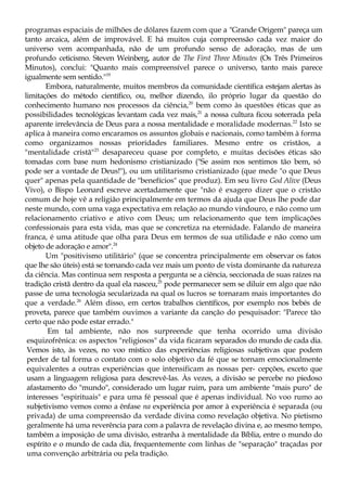 programas espaciais de milhões de dólares fazem com que a "Grande Origem" pareça um
tanto arcaica, além de improvável. E há muitos cuja compreensão cada vez maior do
universo vem acompanhada, não de um profundo senso de adoração, mas de um
profundo ceticismo. Steven Weinberg, autor de The First Three Minutes (Os Três Primeiros
Minutos), conclui: "Quanto mais compreensível parece o universo, tanto mais parece
igualmente sem sentido."19
Embora, naturalmente, muitos membros da comunidade científica estejam alertas às
limitações do método científico, ou, melhor dizendo, ilo próprio lugar da questão do
conhecimento humano nos processos da ciência,20
bem como às questões éticas que as
possibilidades tecnológicas levantam cada vez mais,21
a nossa cultura ficou soterrada pela
aparente irrelevância de Deus para a nossa mentalidade e moralidade modernas.22
Isto se
aplica à maneira como encaramos os assuntos globais e nacionais, como também à forma
como organizamos nossas prioridades familiares. Mesmo entre os cristãos, a
"mentalidade cristã"23
desapareceu quase por completo, e muitas decisões éticas são
tomadas com base num hedonismo cristianizado ("Se assim nos sentimos tão bem, só
pode ser a vontade de Deus!"), ou um utilitarismo cristianizado (que mede "o que Deus
quer" apenas pela quantidade de "benefícios" que produz). Em seu livro God Alive (Deus
Vivo), o Bispo Leonard escreve acertadamente que "não é exagero dizer que o cristão
comum de hoje vê a religião principalmente em termos da ajuda que Deus lhe pode dar
neste mundo, com uma vaga expectativa em relação ao mundo vindouro, e não como um
relacionamento criativo e ativo com Deus; um relacionamento que tem implicações
confessionais para esta vida, mas que se concretiza na eternidade. Falando de maneira
franca, é uma atitude que olha para Deus em termos de sua utilidade e não como um
objeto de adoração e amor".24
Um "positivismo utilitário" (que se concentra principalmente em observar os fatos
que lhe são úteis) está se tornando cada vez mais um ponto de vista dominante da natureza
da ciência. Mas continua sem resposta a pergunta se a ciência, seccionada de suas raízes na
tradição cristã dentro da qual ela nasceu,25
pode permanecer sem se diluir em algo que não
passe de uma tecnologia secularizada na qual os lucros se tornaram mais importantes do
que a verdade.26
Além disso, em certos trabalhos científicos, por exemplo nos bebés de
proveta, parece que também ouvimos a variante da canção do pesquisador: "Parece tão
certo que não pode estar errado."
Em tal ambiente, não nos surpreende que tenha ocorrido uma divisão
esquizofrênica: os aspectos "religiosos" da vida ficaram separados do mundo de cada dia.
Vemos isto, às vezes, no voo místico das experiências religiosas subjetivas que podem
perder de tal forma o contato com o solo objetivo da fé que se tornam emocionalmente
equivalentes a outras experiências que intensificam as nossas per- cepções, exceto que
usam a linguagem religiosa para descrevê-las. Às vezes, a divisão se percebe no piedoso
afastamento do "mundo", considerado um lugar ruim, para um ambiente "mais puro" de
interesses "espirituais" e para uma fé pessoal que é apenas individual. No voo rumo ao
subjetivismo vemos como a ênfase na experiência por amor à experiência é separada (ou
privada) de uma compreensão da verdade divina como revelação objetiva. No pietismo
geralmente há uma reverência para com a palavra de revelação divina e, ao mesmo tempo,
também a imposição de uma divisão, estranha à mentalidade da Bíblia, entre o mundo do
espírito e o mundo de cada dia, frequentemente com linhas de "separação" traçadas por
uma convenção arbitrária ou pela tradição.
 
