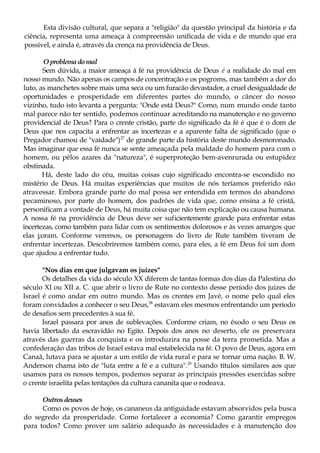 Esta divisão cultural, que separa a "religião" da questão principal da história e da
ciência, representa uma ameaça à compreensão unificada de vida e de mundo que era
possível, e ainda é, através da crença na providência de Deus.
Oproblemadomal
Sem dúvida, a maior ameaça à fé na providência de Deus é a realidade do mal em
nosso mundo. Não apenas os campos de concentração e os pogroms, mas também a dor do
luto, as manchetes sobre mais uma seca ou um furacão devastador, a cruel desigualdade de
oportunidades e prosperidade em diferentes partes do mundo, o câncer do nosso
vizinho, tudo isto levanta a pergunta: "Onde está Deus?" Como, num mundo onde tanto
mal parece não ter sentido, podemos continuar acreditando na manutenção e no governo
providencial de Deus? Para o crente cristão, parte do significado da fé é que é o dom de
Deus que nos capacita a enfrentar as incertezas e a aparente falta de significado (que o
Pregador chamou de "vaidade")27
de grande parte da história deste mundo desmoronado.
Mas imaginar que essa fé nunca se sente ameaçada pela maldade do homem para com o
homem, ou pêlos azares da "natureza", é superproteção bem-avenrurada ou estupidez
obstinada.
Há, deste lado do céu, muitas coisas cujo significado encontra-se escondido no
mistério de Deus. Há muitas experiências que muitos de nós teríamos preferido não
atravessar. Embora grande parte do mal possa ser entendida em termos do abandono
pecaminoso, por parte do homem, dos padrões de vida que, como ensina a fé cristã,
personificam a vontade de Deus, há muita coisa que não tem explicação ou causa humana.
A nossa fé na providência de Deus deve ser suficientemente grande para enfrentar estas
incertezas, como também para lidar com os sentimentos dolorosos e às vezes amargos que
elas j;oram. Conforme veremos, os personagens do livro de Rute também tiveram de
enfrentar incertezas. Descobriremos também como, para eles, a fé em Deus foi um dom
que ajudou a enfrentar tudo.
"Nos dias em que julgavam os juizes"
Os detalhes da vida do século XX diferem de tantas formas dos dias da Palestina do
século XI ou XII a. C. que abrir o livro de Rute no contexto desse período dos juizes de
Israel é como andar em outro mundo. Mas os crentes em Javé, o nome pelo qual eles
foram convidados a conhecer o seu Deus,28
estavam eles mesmos enfrentando um período
de desafios sem precedentes à sua fé.
Israel passara por anos de sublevações. Conforme criam, no êxodo o seu Deus os
havia libertado da escravidão no Egito. Depois dos anos no deserto, ele os preservara
através das guerras da conquista e os introduzira na posse da terra prometida. Mas a
confederação das tribos de Israel estava mal estabelecida na fé. O povo de Deus, agora em
Canaã, lutava para se ajustar a um estilo de vida rural e para se tornar uma nação. B. W.
Anderson chama isto de "luta entre a fé e a cultura".29
Usando títulos similares aos que
usamos para os nossos tempos, podemos separar as principais pressões exercidas sobre
o crente israelita pelas tentações da cultura cananita que o rodeava.
Outrosdeuses
Como os povos de hoje, os cananeus da antiguidade estavam absorvidos pela busca
do segredo da prosperidade. Como fortalecer a economia? Como garantir empregos
para todos? Como prover um salário adequado às necessidades e à manutenção dos
 