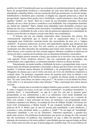padrões de vida? Considerando que sua economia era predominantemente agrícola, sua
busca da prosperidade focalizava a necessidade de uma terra fértil que desse colheitas
abundantes e rebanhos férteis, e de um casamento fértil que produzisse, no devido tempo,
trabalhadores e herdeiros para a fazenda. A religião era, segundo pensavam, a chave da
prosperidade. Apenas Deus podia criar a fertilidade, e particularmente o deus Baal, que
significa "senhor", ou "dono". Baal era o nome de sua divindade masculina. Na crença
cananita, ele era o dono da terra e controlava a sua fertilidade. Sua companheira feminina
era Astarte (pi. Astarote).30
Baal e Astarte eram entendidos como divindades cósmicas que
habitavam nos céus e também eram associados a localidades particulares. O ciclo regular
da natureza e a fertilidade do solo, a nova vida da primavera seguindo-se à esterilidade do
inverno, eram devidos às relações sexuais entre Baal e sua companheira.
O homem não era um simples espectador deste casamento dos deuses. Era
extremamente importante que os deuses não se esquecessem disso, e a técnica
empregada para lembrá-los constante-mente das necessidades da terra era a "mágica
imitativa". As pessoas realizavam, na terra, atos equivalentes àqueles que desejavam que
os deuses realizassem nos céus. Por este motivo, os santuários de Baal, geralmente
localizados nos altos desnudos das montanhas para terem mais chances de serem vistos
pêlos deuses, eram cenários de ritos sexuais orgíacos. Homens e mulheres se alistavam no
serviço do deus e copulavam livremente com os adoradores femininos e masculinos.
Tal religião parecia atraente a Israel, que acabara de se envolver com um estilo de
vida agrícola. Como Anderson observa,31
não nos surpreende que os israelitas, não
acostumados com a agricultura, se sentissem tentados a buscar os deuses da terra.
Naturalmente, na mente israelita, a fertilidade da terra e a prosperidade entre o povo
faziam parte das bênçãos prometidas e associadas à aliança que Javé fizera com eles e suas
famílias. O desfrute dessas bênçãos da fertilidade e da prosperidade estava ligado às
obrigações da aliança que o povo tinha com Javé, de viver em obediência responsiva à
vontade deste. Tal princípio, engastado talvez de maneira mais clara na bênção e nas
maldições do capítulo 28 de Deuteronômio, é o padrão da aliança desde os primeiros
dias: "Eu serei vosso Deus; vós sereis o meu povo."32
"Se ouvires a voz do Senhor teu Deus,
virão sobre ti e te alcançarão todas estas bênçãos."33
Mas a fascinação dos outros deuses
era forte.
Hoje, a atração não se encontra na mágica imitativa para sacudir a memória de Baal.
É, antes, o engano da crença vã de que "as leis económicas", "as políticas monetárias", "o
comércio livre", "a nacionalização", ou seja lá o que for, vão por si mesmos gerar
prosperidade, se nos submetermos a eles e os adorarmos. Com muita facilidade nos
esquecemos de que a santidade obediente em atender o que sabemos ser a vontade de
Deus será sempre o fator principal da força, da harmonia e da prosperidade social.
Conforme comentou Len Murray, na reedição do livro de William Temple, Christianüy and
Social Order (Cristianismo e Ordem Social): "É um constante lembrete da verdade das
palavras de R. A. Butler, que 'se não for tocada pela moralidade e pelo idealismo, a
economia é uma atividade árida e a política é inútil'".34
Se em lugar de "moralidade"
colocarmos "santidade" e, em vez de "idealismo", "interesses espirituais", a questão fica
ainda mais incisiva. Os problemas fundamentais que jazem no âmago da vida nacional
não são económicos ou políticos, mas espirituais: ou seja, a falha em perceber que a
adoração da economia ou da teoria política é uma idolatria que nos cega em relação ao Deus
vivo. Assim como nos dias em que os juizes julgavam, também hoje a fé na providência de
 
