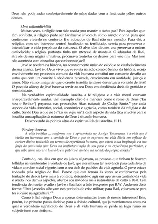 Deus não pode andar confortavelmente de mãos dadas com a fascinação pêlos outros
deuses.
Uma cultura dividida
Muitas vezes, a religião tem sido usada para manter o status quo.ss
Para aqueles que
têm conforto, a religião pode ser facilmente invocada como sanção divina para que
continuem vivendo no conforto. E o adorador de Baal não era exceção. Para ele, a
religião, com seu interesse central focalizado na fertilidade, servia para preservar e
intensificar o ciclo perpétuo da natureza. O alvo dos deuses era preservar a ordem
estabelecida; a religião, portanto, tinha um interesse de mante-la. O adorador de Baal,
através de sua mágica imitativa, procurava controlar os deuses para esse fim. Mas isso
não acontecia com o israelita que conhecesse Javé!
Javé se revelara na história, no acontecimento único do êxodo e no estabelecimento
de sua aliança. Javé é o Deus vivo que se revela na ação como o Senhor da história, e cujo
envolvimento nos processos comuns da vida humana constitui um constante desafio ao
status quo com um convite à obediência renovada, crescimento em santidade, justiça e
amor. Não vamos imaginar que o crente israelita tentasse desvirtuar a vontade de Javé!
O povo da aliança de Javé buscava servir ao seu Deus em obediência cheia de gratidão e
sensibilidade.
Na verdadeira espiritualidade israelita, a fé religiosa e a vida moral estavam
inseparavelmente unidas. Um exemplo claro é a maneira como o nome de Deus ("Eu
sou o Senhor") perpassa, nas prescrições éticas naturais do Código Santo,36
por cada
aspecto da vida doméstica, social, económica e agrícola, como também da religião e do
culto. Sendo Deus o que ele é ("Eu sou o que sou"), cada aspecto da vida ética envolve para o
israelita uma aplicação da natureza de Deus à situação humana.
Descrevendo os pontos altos da espiritualidade israelita, H. H.
Rowley observa:
A vida benéfica ... conforme nos é apresentada no Antigo Testamento, é a vida que é
vivida em harmonia com a vontade de Deus e que se expressa na vida diária em reflexo do
caráter divino traduzido em termos de experiência humana, que extrai a sua inspiração e a sua
força da comunhão com Deus na confraternização do seu povo e na experiência particular, e
que sabe como adorar e louvá-lo em público e também na solidão do próprio coração.37
Contudo, nos dias em que os juizes julgavam, as pessoas que tinham fé ficavam
tolhidas na tensão entre a vontade de Javé, que eles sabiam ter relevância para cada área da
vida, e a ordem social vigente, com o seu ciclo de padrões da vida agrícola. O povo estava
rodeado pela religião de Baal. Parece que esta tensão às vezes se comprovava pela
tentação de deixar Javé mais à vontade, deixando-o agir em apenas um cantinho da vida
e sendo, nos demais aspectos, abertos aos métodos mais naturalistas do culto a Baal. Esta
tendência de manter o culto a Javé e a Baal lado a lado é expresso por B. W. Anderson desta
forma: "Para Javé eles olhavam nos períodos de crise militar; para Baal, voltavam-se para
ter sucesso na agricultura."38
Como é fácil relegar Deus a apenas determinadas áreas de nossos interesses! Este,
porém, é o primeiro passo decisivo para a divisão cultural, que já mencionamos antes, na
qual o verdadeiro significado de Deus e da vida humana se perde na fuga rumo ao
subjetivismo e ao pietismo.
 