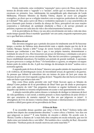 Existe, realmente, uma verdadeira "separação" para o povo de Deus, mas não em
termos de divisão entre o "sagrado" e o "secular", sendo que os interesses de Deus se
encaixam no primeiro. Isso, infelizmente, foi exemplificado pela observação do Lorde
Melbourne, Primeiro Ministro da Rainha Vitória, depois de ouvir um pregador
evangélico, ao dizer que se a religião interfere com os negócios particulares da vida, isso
já é demais!39
Não, para o povo de Deus a verdadeira separação é a sua característica de
povo chamado para formar a família da aliança de Deus, perceptível em suas reações
corporativa e individual, de santidade obediente a Deus e de serviço prestado ao
próximo, expresso em cada área da vida e dos relacionamentos humanos.
A fé na providência de Deus e no seu ativo envolvimento em toda a vida não dura
muito tempo quando Deus é mantido "guardado" em um canto, enquanto esperamos para
ver o que Baal tem a oferecer.
Oproblema domal
Não devemos imaginar que o período dos juizes foi totalmente sem fé! Se houvesse
tempo, o escritor de Hebreus teria desenvolvido mais a rápida citação que fez da fé de
Gideão, Baraque, Sansão e Jefté.40
Longe de serem homens perfeitos, é verdade, mas
homens que conheciam o seu Deus e que, à sua própria maneira, demonstraram a
realidade de uma fé viva. Eles trouxeram um pouco de liderança e orientação a um povo
confuso e ameaçado por novas circunstâncias. Mas isto foi convulsivo e passageiro, e não
houve estabilidade duradoura. Foi também um período de grande maldade. A apostasia
do povo provocou o castigo de Deus.41
Os homicídios e a guerra, os estupros e os saques
faziam parte da ordem do dia. A poli rica inimiga da devastação da terra42
acabou com a
economia agrícola.
A segunda parte do livro de Juizes43
descreve um quadro sinistro de inquietação civil
e de violência, de desintegração social, de imoralidade sexual, de agressões e de guerras.
As pessoas que tinham fé entendiam isto em termos do juízo de Javé por causa do
fracasso do povo em viver segundo a justiça de Javé. "Naqueles dias não havia rei em Israel:
cada um fazia o que achava mais reto."44
Mas como Deus podia permitir este mal? Onde ficavam agora as bênçãos da
aliança? Como podiam ter fé na providência de Deus? Será que ele ainda se preocupava
com cada aspecto da vida? Tais perguntas deveriam se esgotar facilmente na mente
daqueles cujo destino se resumia simplesmente em acatar o mal aparentemente sem fim.
A atração exercida pêlos outros deuses e a tentação de desligar os interesses de Javé
da vida quotidiana; o caos social, a miséria pessoal e a dura experiência do juízo divino: é
isto que caracteriza de maneira especial "os dias em que julgavam os juizes". A
abrangência do l;
vro de Juizes é imensa (lutas nacionais e internacionais) e o ambiente é
sombrio e difícil para quem crê na providência de Deus.
O livro de Rute
É na escuridão dessas questões que reluz o livro de Rute.45
Embora tenha sido
escrito bem depois dos acontecimentos descritos,46
o autor coloca a história "nos dias em
que julgavam os juizes".47
É uma história de encanto e deleite. De acordo com A.
Weiser, Goethe a chamou de "a mais bela obra completa em escala reduzida, que nos foi
dada como um tratado ético e um idílio". Ele também cita o veredito de Rud. Alexander
Schroeder: "Nenhum poeta do mundo escreveu um conto mais belo."48
 