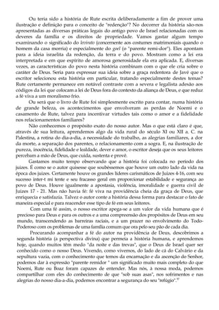 Ou teria sido a história de Rute escrita deliberadamente a fim de prover uma
ilustração e definição para o conceito de "redenção"? No decorrer da história são-nos
apresentadas as diversas práticas legais do antigo povo de Israel relacionadas com os
deveres da família e os direitos de propriedade. Vamos gastar algum tempo
examinando o significado do levirato (concernente aos costumes matrimoniais quando o
homem da casa morria) e especialmente do goel (o "parente remi-dor"). Eles apontam
para a ideia israelita da redenção, da terra e do povo. Mostram como a lei era
interpretada e em que espírito de amorosa generosidade ela era aplicada. E, diversas
vezes, as características do povo nesta história combinam com o que ele cria sobre o
caráter de Deus. Seria para expressar sua ideia sobre a graça redentora de Javé que o
escritor selecionou esta história em particular, tratando especialmente destes temas?
Rute certamente permanece em notável contraste com a severa e legalista adesão aos
códigos da lei que colocam a lei de Deus fora do contexto da aliança de Deus, e que reduz
a fé viva a um moralismo frio.
Ou será que o livro de Rute foi simplesmente escrito para contar, numa história
de grande beleza, os acontecimentos que envolveram as perdas de Noemi e o
casamento de Rute, talvez para incentivar virtudes tais como o amor e a fidelidade
nos relacionamentos familiares?
Não conhecemos o propósito exato do nosso autor. Mas o que está claro é que,
através de sua leitura, aprendemos algo da vida rural do século XI ou XII a. C. na
Palestina, a rotina do dia-a-dia, a necessidade do trabalho, as alegrias familiares, a dor
da morte, a separação dos parentes, o relacionamento com a sogra. E, na ilustração de
pureza, inocência, fidelidade e lealdade, dever e amor, o escritor deseja que os seus leitores
percebam a mão de Deus, que cuida, sustenta e provê.
Gastamos muito tempo observando que a história foi colocada no período dos
juizes. É como se o autor quisesse que soubéssemos que houve um outro lado da vida na
época dos juizes. Certamente houve os grandes líderes carismáticos de Juizes 4-16, com seu
sucesso inter-t mi tente e seu fracasso geral em proporcionar estabilidade e segurança ao
povo de Deus. Houve igualmente a apostasia, violência, imoralidade e guerra civil de
Juizes 17 - 21. Mas não havia fé: fé viva na providência cheia da graça de Deus, que
enriquecia e satisfazia. Talvez o autor conte a história dessa forma para destacar o fato de
maneira especial e para reacender esse tipo de fé em seus leitores.
Com uma fé assim, o nosso escritor apega-se a um valor da vida humana que é
precioso para Deus e para os outros e a uma compreensão dos propósitos de Deus em seu
mundo, transcendendo as barreiras raciais, e a um prazer no envolvimento do Todo-
Poderoso com os problemas de uma família comum que ora pelo seu pão de cada dia.
Procurando acompanhar a fé do autor na providência de Deus, descobrimos a
segunda história (a perspectiva divina) que permeia a história humana, e aprendemos
hoje, quando muitos têm medo "da noite e das trevas", que o Deus de Israel quer ser
conhecido como o nosso Deus. Vivendo, como vivemos, do lado de cá do Calvário e da
sepultura vazia, com o conhecimento que temos da encarnação e da ascenção do Senhor,
podemos dar à expressão "parente remidor " um significado muito mais completo do que
Noemi, Rute ou Boaz foram capazes de entender. Mas nós, à nossa moda, podemos
compartilhar com eles do conhecimento de que "sob suas asas", nos sofrimentos e nas
alegrias do nosso dia-a-dia, podemos encontrar a segurança do seu "refúgio".57
 