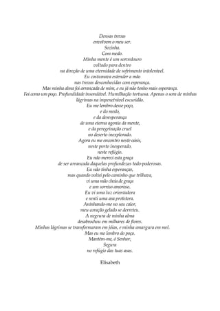 Densas trevas
envolvem o meu ser.
Sozinha.
Com medo.
Minha mente é um sorvedouro
voltado para dentro
na direção de uma eternidade de sofrimento intolerável.
Eu costumava estender a mão
nas trevas desconhecidas com esperança.
Mas minha alma foi arrancada de mim, e eu já não tenho mais esperança.
Foi como um poço. Profundidade insondável. Humilhação tortuosa. Apenas o som de minhas
lágrimas na impenetrável escuridão.
Eu me lembro desse poço,
e do medo,
e da desesperança
de uma eterna agonia da mente,
e da peregrinação cruel
no deserto inexplorado.
Agora eu me encontro neste oásis,
neste porto inesperado,
neste refúgio.
Eu não mereci esta graça
de ser arrancada daquelas profundezas todo-poderosas.
Eu não tinha esperanças,
mas quando voltei pelo caminho que trilhava,
vi uma mão cheia de graça
e um sorriso amoroso.
Eu vi uma luz orientadora
e senti uma asa protetora.
Aninhando-me no seu calor,
meu coração gelado se derreteu.
A negrura de minha alma
desabrochou em milhares de flores.
Minhas lágrimas se transformaram em jóias, e minha amargura em mel.
Mas eu me lembro do poço.
Mantém-me, ó Senhor,
Segura
no refúgio das tuas asas.
Elisabeth
 