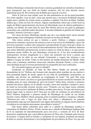 Embora Elimeleque certamente não tivesse a mesma quantidade de utensílios domésticos
para transportar que um chefe de família moderno, não foi uma decisão menos
importante para ele. Ele resolveu sair de Belém por causa de uma fome.
Belém de Judá era uma cidade, cerca de oito quilómetros ao sul da atual Jerusalém.
Seu nome significa "casa do pão", nome que aponta para a incomum fertilidade daquela
região para o plantio de cereais (como o esclarece o capítulo 2 do livro de Rute), Também
destaca que a fome era fora do comum. Alguns comentaristas crêem que a fome local na
região de Belém (aparentemente não havia tal dificuldade cerca de oitenta quilómetros a
sudeste, em Moabe, do outro lado do atual Mar Morto) devia-se em parte às pilhagens
associadas com o período caótico dos juizes. A invasão midianita no período de Gideão, por
exemplo,4
destruiu a lavoura e o gado.
Por causa da fome, Elimeleque decidiu que ele e sua família iriam morar durante
algum tempo como estrangeiros residentes (peregrinos) na terra de Moabe.
Não temos certeza do que o induziu a partir. Embora a religião cananéia
procurasse controlar o processo da natureza com os seus niveis da fertilidade, o povo de
Javé fora ensinado a confiar nele conquanto à prosperidade da terra. Será que a fome, na
mente de Elimeleque, era um sinal do descontentamento divino?5
Não sabemos. Sabemos
que outros belemitas permaneceram na terra à espera tio final da fome e, ao que parece,
passaram muito melhor do que lilimeleque (versículo 6). À luz dos acontecimentos
subsequentes, fie.imos imaginando se o autor não pretende nos levar a pensar que
lilimeleque não foi sábio na sua atitude! Certamente a viagem não alcançou o seu
objetivo: escapar da morte. Todos os três homens da fnmília morreram em Moabe. Além
disso, com a mudança, morreram numa terra estranha, deixando Noemi, a viúva, muito
mais desolada do que se tivesse permanecido na companhia dos seus conhecidos.
Ali, com tantos lugares, por que ir a Moabe?!
Localizada no planalto, ao leste do Mar Morto, Moabe era povoada pt-Ios
descendentes de Ló.6
Embora não tivessem sido atacados pêlos israelitas em seu retorno à
terra prometida depois do êxodo, apesar de sua falta de amabilidade característica, os
moabitas não deviam ser admitidos na congregação de Israel.7
Por quê? Eles eram
adoradores ile Camos, um deus ao qual aparentemente se faziam sacrifícios humanos. Os
moabitas eram, às vezes, chamados de "povo de Camos".8
Além disso, durante o primeiro
período dos juizes, Eglom, rei de Moabe, invadiu a terra dos israelitas e manteve o povo
de Israel na escravidão durante dezoito anos.9
Portanto, era um lugar muito estranho
para um crente em Javé, habitante de Belém, escolher para morar. Por que não foram para
algum lugar onde se adorava Javé? Será que era falta de confiança na providência de
Deus? Embora elogiando o pretenso desejo de Elimeleque de cuidar de sua família
durante a fome, Matthew Henry pergunta como se poderia justificar a mudança a Moabe.
"Aborrecer-nos com o lugar no qual Deus nos coloca e abandoná-lo na primeira
oportunidade, logo que nos deparamos com algum desconforto ou alguma inconveniência,
é evidência de um espírito descontente, desconfiado e instável."10
Não temos dados suficientes para saber se a atitude de Elimeleque justifica o
comentário de Matthew Henry. Porém, mesmo que a atitude de Elimeleque implique falta
de fé ou expressão de descontentamento para com Javé, o restante do livro de Rute
demonstra amplamente que a providência graciosa de Deus não é limitada pela loucura
do homem. A alegria final na família e o propósito de sua história, resultante da entrada
de Rute no cenário, demonstram a rica benignidade da providência de Deus. Ver que tais
 