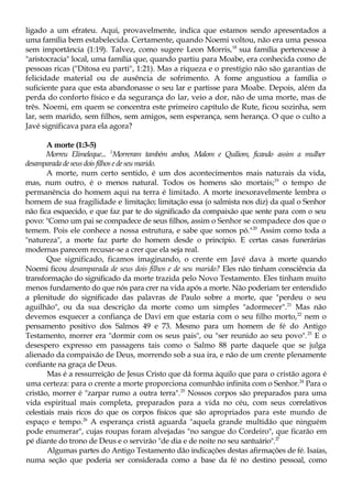 ligado a um efrateu. Aqui, provavelmente, indica que estamos sendo apresentados a
uma família bem estabelecida. Certamente, quando Noemi voltou, não era uma pessoa
sem importância (1:19). Talvez, como sugere Leon Morris,18
sua família pertencesse à
"aristocracia" local, uma família que, quando partiu para Moabe, era conhecida como de
pessoas ricas ("Ditosa eu parti", 1:21). Mas a riqueza e o prestígio não são garantias de
felicidade material ou de ausência de sofrimento. A fome angustiou a família o
suficiente para que esta abandonasse o seu lar e partisse para Moabe. Depois, além da
perda do conforto físico e da segurança do lar, veio a dor, não de uma morte, mas de
três. Noemi, em quem se concentra este primeiro capítulo de Rute, ficou sozinha, sem
lar, sem marido, sem filhos, sem amigos, sem esperança, sem herança. O que o culto a
Javé significava para ela agora?
A morte (1:3-5)
Morreu Elimeleque... 5
Morreram também ambos, Malom e Quiliom, ficando assim a mulher
desamparada deseusdois filhosede seu marido.
A morte, num certo sentido, é um dos acontecimentos mais naturais da vida,
mas, num outro, é o menos natural. Todos os homens são mortais;19
o tempo de
permanência do homem aqui na terra é limitado. A morte inexoravelmente lembra o
homem de sua fragilidade e limitação; limitação essa (o salmista nos diz) da qual o Senhor
não fica esquecido, e que faz par te do significado da compaixão que sente para com o seu
povo: "Como um pai se compadece de seus filhos, assim o Senhor se compadece dos que o
temem. Pois ele conhece a nossa estrutura, e sabe que somos pó."20
Assim como toda a
"natureza", a morte faz parte do homem desde o princípio. E certas casas funerárias
modernas parecem recusar-se a crer que ela seja real.
Que significado, ficamos imaginando, o crente em Javé dava à morte quando
Noemi ficou desamparada de seus dois filhos e de seu marido? Eles não tinham consciência da
transformação do significado da morte trazida pelo Novo Testamento. Eles tinham muito
menos fundamento do que nós para crer na vida após a morte. Não poderiam ter entendido
a plenitude do significado das palavras de Paulo sobre a morte, que "perdeu o seu
aguilhão", ou da sua descrição da morte como um simples "adormecer".21
Mas não
devemos esquecer a confiança de Davi em que estaria com o seu filho morto,22
nem o
pensamento positivo dos Salmos 49 e 73. Mesmo para um homem de fé do Antigo
Testamento, morrer era "dormir com os seus pais", ou "ser reunido ao seu povo".23
E o
desespero expresso em passagens tais como o Salmo 88 parte daquele que se julga
alienado da compaixão de Deus, morrendo sob a sua ira, e não de um crente plenamente
confiante na graça de Deus.
Mas é a ressurreição de Jesus Cristo que dá forma àquilo que para o cristão agora é
uma certeza: para o crente a morte proporciona comunhão infinita com o Senhor.24
Para o
cristão, morrer é "zarpar rumo a outra terra".25
Nossos corpos são preparados para uma
vida espiritual mais completa, preparados para a vida no céu, com seus correlativos
celestiais mais ricos do que os corpos físicos que são apropriados para este mundo de
espaço e tempo.26
A esperança cristã aguarda "aquela grande multidão que ninguém
pode enumerar", cujas roupas foram alvejadas "no sangue do Cordeiro", que ficarão em
pé diante do trono de Deus e o servirão "de dia e de noite no seu santuário".27
Algumas partes do Antigo Testamento dão indicações destas afirmações de fé. Isaías,
numa seção que poderia ser considerada como a base da fé no destino pessoal, como
 