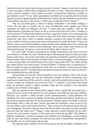 também da sorte da nação, fala do tempo quando o Senhor "tragará a morte para sempre
e assim enxugará o Senhor Deus as lágrimas de todos os rostos." Então ele afirma que "os
vossos mortos e também o meu cadáver viverão e ressuscitarão; despertai e exultai, os
que habitais no pó."28
E nas visões apocalípticas de Daniel, ele se estende pela fé em busca
daquilo que talvez apenas perceba indistintamente: "Muitos dos que dormem no pó da terra
ressuscitarão, uns para a vida eterna, e outros para a vergonha e horror eterno."29
Mas, de um modo geral, a morte no Antigo Testamento é um estado nmbíguo e
escuro. De um lado, os mortos são às vezes considerados como aqueles que foram
separados da esfera da influência de Javé. A morte para eles significa o fim de um
relacionamento consciente com Deus; já não se ouvem mais louvores a Javé. A morte é o
rei dos terrores.30
O submundo tenebroso do Seol, o lugar dos mortos, é um local profanado
que enfatiza o horror da morte. O crente em Javé não deve tentar alcançar aqueles que
morreram, nem deve, como os demais cananeus, ocupar-se em rituais da morte, como
cortar o cabelo ou ferir sua carne como um reconhecimento do poder da morte.31
O povo de
Moabe, entre o qual Noemi habitava, possivelmente tinha atitudes para com a morte que
eram intoleráveis para o crente em Javé (indicadas, talvez, pelo modo como Amos teve de
denunciá-lo porque "queimou os ossos do rei de Edom, até os reduzir a cal"32
).
Por outro lado, também encontramos no Antigo Testamento uma forte fé em Javé
como Senhor, e o Senhor da vida.33
Nenhum outro soberano pode reinar no reino da morte.
Assim, neste vácuo, a fé em Javé cria indícios de esperança. O salmista, quando se encontra à
beira da morte, clama a Javé para que se lembre dele; e, em outra passagem, o poeta expressa
a certeza de que Deus vai recebê-lo através da morte numa outra vida.34
Ou, então, mesmo
que venha a fazer a sua cama no Seol, "lá estás também". O Senhor não vai abandoná-lo.35
Há um sentido no qual, no momento da morte, Javé vai "arrebatar" o crente para que fique
em comunhão com ele.36
O próprio Deus está presente junto ao crente na vida e na morte, e
não vai abandoná-lo no reino de Seol.
Quanto desta fé crescente Noemi partilhava nós não sabemos. Talvez ela tivesse
vislumbres dessa verdade que nos foi totalmente revelada no Novo Testamento: para
aquele que se aproxima de Deus pela fé, a morte, num certo sentido, já ficou para trás. Os
crentes cristãos são "batizados na morte de Cristo"37
e, embora a sua morte física ainda
tenha de acontecer porque a glória completa ainda não foi revelada,38
sua comunhão
contínua com o Senhor é coisa segura.
Mas seja quanto for que Noemi tenha captado sobre o significado da morte para o
crente em Javé, existem dois aspectos de suas próprias circunstâncias que são evidentes.
Primeiro, seu marido e filhos haviam morrido prematuramente. Como podemos nos
identificar bem com a tristeza do Antigo Testamento, quando enfrentamos aquilo que os
que ficam só podem classificar de morte prematura! Abraão morreu em idade avançada,
um homem velho e cheio de anos. Numa vida assim há realização, como na de Jó, que
viu seus filhos, netos e até mesmo bisnetos.39
Mas a morte de uma pessoa jovem tem um
tom de tragédia: "Em pleno vigor de meus dias hei de entrar nas portas do além; roubado
estou do resto dos meus anos."40
Hagar, a mãe, lamenta a morte iminente de seu filho:
"Assim não verei morrer o menino"; e Davi sofre com a morte do seu filho.41
Para Malom e
Quiliom certamente, e podemos imaginar que também para Elimeleque, a morte chegou
cedo na vida; eles foram "roubados" do resto dos seus anos. E Noemi ficou desamparada de
seus dois filhos e de seu marido muito cedo na vida.
Em segundo lugar, embora o livro de Rute apenas nos dê um rápido vislumbre de fé
 