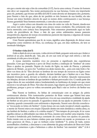 em que a morte não seja o fim da comunhão (1:17), havia uma certeza. O nome do homem
não deve ser esquecido. Seu nome permaneceria na sua herança. Como era importante
para ele, portanto, que tivesse um filho (4:5,10)! E como deveria ser desespera-dor, portanto,
para Noemi o fato de que, além de ter perdido os três homens de sua família, ela não
tivesse um único herdeiro através do qual os nomes deles continuassem e sua herança
ficasse garantida! Seus homens morreram, e com eles os seus nomes!
Aqui o autor coloca um desastre em cima do outro na vida de Noemi, dando-nos
um senso real do choque que atinge uma pessoa nessas condições. Ela certamente não
havia merecido; com certeza fora inesperado. Não estaremos penetrando aqui no lado
oculto da providência de Deus: o fato de que certos sofrimentos nossos parecem
insuportáveis; algumas de nossas circunstâncias parecem tão injustas; e algumas de nossas
perguntas ficam sem respostas?
Com Noemi aprendemos que fé, às vezes, significa uma disposição de deixar essas
perguntas como mistérios de Deus, na confiança de que, em dias melhores, ele tem se
mostrado fidedigno.
O Senhor visita (1:6-7)
Entãosedispôselacomassuasnoras,evoltoudaterradeMoabe, porquanto nestaouviuqueoSenhorse
lembrara do seu povo, dando-lhe pão. 7
Saiu, pois, ela com suas noras do lugar onde estivera; e, indo elas
caminhando,devolta para a terra de Judá,...
A nossa memória mantém vivo no presente o significado das experiências
passadas. Com que frequência o povo de Deus recebeu a instrução de "lembrar" de como
Deus o ajudou no passado. Depois do êxodo do Egito, na noite de Páscoa, a primeira
palavra de Moisés , ao povo foi: "Lembrai-vos deste mesmo dia ... pois com mão forte o Se-
nhor vos tirou de lá." Eles deviam se lembrar do seu tempo de escravos no Egito como
um incentivo para a guarda do sábado; deviam lembrar que o Senhor era o seu Deus.
Quando tivessem medo, deviam se lembrar do poder do Senhor. Quando repousassem
em bênçãos, deviam se lembrar de que também o tinham provocado à ira. Ci rande parte das
regras éticas de sua sociedade estava fundamentada na lembrança do tempo em que eram
escravos e na salvação de Deus. Nos dias dos juizes, logo depois que Gideão morreu, houve
problemas, porque o povo se voltou novamente para Baal e não se lembrou do Senhor seu
Deus.42
Mas Noemi se lembrou. As linhas de comunicação com os amigos da pátria
continuaram abertas. Pelo testemunho posterior de Rute vemos que Noemi fora uma
servidora fiel de Javé em Moabe. Ela mantivera viva em sua consciência a realidade da ajuda
do Senhor ao seu povo no passado. E aguardava sinais da sua ajuda no presente. Como o
salmista, quando consumido com sofrimento e depressão, Noemi sem dúvida consolava-
se "invocando os feitos do Senhor". Como Jonas em seu nada invejável estado aquático,
a mente de Noemi estava em oração ("Quando dentro em mim desfalecia a minha alma, eu
me lembrei do Senhor; e subiu a ti a minha oração").43
Nos tempos de provação, fé às vezes
significa deixar as dificuldades nas mãos de Deus, mesmo sem receber uma resposta. Uma
fé assim é fortalecida pela lembrança constante de como Deus nos ajudou no passado.
Pedro insiste com os seus leitores cristãos para que tenham em mente as promessas e os
dons graciosos de Deus, e que os tenham como lembrete.44
E, acima de tudo, somos
aconselhados a lembrar, a descansar e a nos alimentar da graça salvadora de Deus em Cristo
sempre que comermos o pão e bebermos o cálice do Senhor "em memória" dele.45
A fé é
 