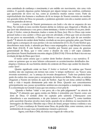 uma caminhada de confiança e crescimento; é um móbile em movimento, não uma vida
estática. E quando algumas partes balançam por algum tempo nas sombras, confiamos
que aparecerão de novo na luz, como já aconteceu muitas outras vezes. Parte da
espiritualidade dos homens e mulheres de fé no tempo de Noemi consistia em meditar
nos grandes feitos de Deus no passado, e podemos aprender com eles a manter assim a fé
viva em períodos de trevas.
Assim, o coração de Noemi permaneceu em Judá e ela não se esqueceu do seu
Deus. Na verdade os seus ouvidos ficaram alertas às notícias que chegavam a Moabe, de
que Javé não abandonara o seu povo: a fome terminara, o Senhor se lembrara do seu povo, dando-
lhe pão. O Senhor, como já dissemos, traduz o nome de Deus, Javé. Ele é o Deus cujo nome
pessoal indica o seu caráter: o Deus que está em atividade, o Deus que vem ao encontro
do seu povo na necessidade, o Deus que liberta o seu povo pela ação de um remidor
(goel)-46
É através do caráter deste Senhor, revelado ao seu povo gerações antes, que Noemi
mede agora a amargura de suas perdas e do seu isolamento (1:13, 21). É este Senhor que,
descobrimos mais tarde, é adorado por Boaz e seus empregados, e cuja bênção é invocada
sobre Rute (2:4,12). É este Senhor que é bendito por Noemi por causa da graciosa
generosidade de Boaz, que é visto como o doador da vida e sob cujos cuidados
providenciais Noemi finalmente encontra alegria (2:20,4:13-14). O livro de Rute é rico em sua
revelação do tipo de Deus que é Javé.
O nosso autor anseia que o caráter deste Senhor domine a sua narrativa. É
como se quisesse que os seus leitores colocassem os acontecimentos detalhados das
alegrias e tristezas de sua história dentro do contexto do Deus cujo caráter foi descrito
como "Javé".
Quanto significado existe na frase O Senhor se lembrará! As notícias que Noemi
recebeu não são expressas em termos tais como "o tempo melhorou", ou "houve uma
inversão económica", ou "a ameaça da invasão desapareceu". Tudo isso poderia fazer
parte da cadeia das causas para a recuperação da fartura em Belém. Mas não, as notícias
chegaram a Noemi em termos de ação do Senhor. Aqui há um tema central na Bíblia:
toda a vida é traçada diretamente pela mão de Deus. Quando nos concentrarmos
principalmente nas causas secundárias sentimo-nos encorajados a manipular o sistema.
É a concentração na Grande Causa que nos ensina a viver pela fé.
Quando o Senhor "visita" o seu povo, ele o faz pelo julgamento47
ou através de
bênção.48
O alimento que agora existia em Belém é entendido por Noemi como um
dom de Deus. O sentido disto foi captado pelo salmista ("Abençoarei com
abundância o seu mantimento, e de pão fartarei os seus pobres"49
), como também
pelo sacerdote Zacarias séculos mais tarde, quando ele se deleitou no nascimento do
mensageiro do Messias ("Bendito seja o Deus de Israel, porque visitou e redimiu o seu
povo"50
). Com a confiança de Noemi nesse Deus, ela podia lidar, como veremos, com os
sentimentos de ira que suas circunstâncias viessem a provocar.
Agora, com Rute e Órfã, ela inicia sua viagem de volta ao lar.
1:8-22
 