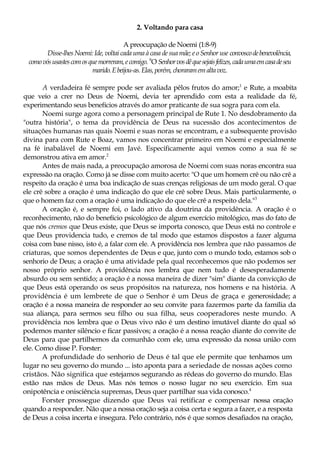 2. Voltando para casa
A preocupação de Noemi (1:8-9)
Disse-lhes Noemi: Ide, voltai cada uma à casa de sua mãe; e o Senhor use convoscodebenevolência,
comovósusastescomosquemorreram,ecomigo. 9
O Senhorvosdêquesejaisfelizes,cadaumaemcasadeseu
marido.Ebeijou-as.Elas, porém, choraramemaltavoz.
A verdadeira fé sempre pode ser avaliada pêlos frutos do amor;1
e Rute, a moabita
que veio a crer no Deus de Noemi, devia ter aprendido com esta a realidade da fé,
experimentando seus benefícios através do amor praticante de sua sogra para com ela.
Noemi surge agora como a personagem principal de Rute 1. No desdobramento da
"outra história", o tema da providência de Deus na sucessão dos acontecimentos de
situações humanas nas quais Noemi e suas noras se encontram, e a subsequente provisão
divina para com Rute e Boaz, vamos nos concentrar primeiro em Noemi e especialmente
na fé inabalável de Noemi em Javé. Especificamente aqui vemos como a sua fé se
demonstrou ativa em amor.2
Antes de mais nada, a preocupação amorosa de Noemi com suas noras encontra sua
expressão na oração. Como já se disse com muito acerto: "O que um homem crê ou não crê a
respeito da oração é uma boa indicação de suas crenças religiosas de um modo geral. O que
ele crê sobre a oração é uma indicação do que ele crê sobre Deus. Mais particularmente, o
que o homem faz com a oração é uma indicação do que ele crê a respeito dela."3
A oração é, e sempre foi, o lado ativo da doutrina da providência. A oração é o
reconhecimento, não do benefício psicológico de algum exercício mitológico, mas do fato de
que nós cremos que Deus existe, que Deus se importa conosco, que Deus está no controle e
que Deus providencia tudo, e cremos de tal modo que estamos dispostos a fazer alguma
coisa com base nisso, isto é, a falar com ele. A providência nos lembra que não passamos de
criaturas, que somos dependentes de Deus e que, junto com o mundo todo, estamos sob o
senhorio de Deus; a oração é uma atividade pela qual reconhecemos que não podemos ser
nosso próprio senhor. A providência nos lembra que nem tudo é desesperadamente
absurdo ou sem sentido; a oração é a nossa maneira de dizer "sim" diante da convicção de
que Deus está operando os seus propósitos na natureza, nos homens e na história. A
providência é um lembrete de que o Senhor é um Deus de graça e generosidade; a
oração é a nossa maneira de responder ao seu convite para fazermos parte da família da
sua aliança, para sermos seu filho ou sua filha, seus cooperadores neste mundo. A
providência nos lembra que o Deus vivo não é um destino imutável diante do qual só
podemos manter silêncio e ficar passivos; a oração é a nossa reação diante do convite de
Deus para que partilhemos da comunhão com ele, uma expressão da nossa união com
ele. Como disse P. Forster:
A profundidade do senhorio de Deus é tal que ele permite que tenhamos um
lugar no seu governo do mundo ... isto aponta para a seriedade de nossas ações como
cristãos. Não significa que estejamos segurando as rédeas do governo do mundo. Elas
estão nas mãos de Deus. Mas nós temos o nosso lugar no seu exercício. Em sua
onipotência e onisciência supremas, Deus quer partilhar sua vida conosco.4
Forster prossegue dizendo que Deus vai retificar e compensar nossa oração
quando a responder. Não que a nossa oração seja a coisa certa e segura a fazer, e a resposta
de Deus a coisa incerta e insegura. Pelo contrário, nós é que somos desafiados na oração,
 