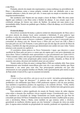 e não Deus.
Portanto, através da oração nós expressamos a nossa confiança na providência de
Deus e descobrimos como a nossa própria vontade deve ser alinhada com a sua
vontade soberana e cheia de amor por nós. A nossa ação na oração se encontra na sua
resposta transformadora.
Isto aconteceu com Noemi em sua oração a favor de Rute e Órfã. Ela orou como
alguém que conhecia o seu Deus como o Senhor da aliança. A sua oração aqui é de
confiante entrega do futuro nas mãos do Senhor. Ao pensar em suas noras e nas
necessidades delas, Noemi ora pedindo que o Senhor, o Deus da aliança, use de benevolência
para com elas.
O amordaaliança
Benevolência (versículo 8) traduz a palavra central do relacionamento de Deus com o
seu povo através da aliança: hesed, amor constante e fidelidade. É uma palavra "que
combina o calor da comunhão de Deus com a segurança da sua fidelidade".5
É a palavra
de amor que Moisés canta ao louvar o redentor,6
e pela qual o povo é convocado para a
comunhão da aliança com ele. Noemi louva a Deus por seu hesed em 2:20, e Rute é
louvada pelo seu em 3:10. Portanto, é uma palavra que nos diz algo do cará ter do Deus da
aliança, e também diz algo das pessoas que demonstram esse caráter em suas vidas. Vamos
retornar a este assunto no capítulo 4.
O correlativo desta palavra no Novo Testamento é ágape, que descreve o amor
sacrificial de Deus pelo seu povo e o amor que ele espera que o seu povo demonstre em
troca disso. Talvez a definição mais aproximada é a que encontramos em l João 4:10-11:
"Nisto consiste o amor, não em que nós tenhamos amado a Deus, mas em que ele nos amou,
e enviou o seu Filho como propiciação pêlos nossos pecados. Amados, se Deus de tal
maneira .nos amou, devemos nós também amar uns aos outros."
Noemi confia no Deus do amor e entrega Rute e Órfã aos cuidados dele. Suas noras
demonstraram uma bondade maravilhosa para com ela e sua extinta família; que Deus
demonstre o seu amor para com elas. Sua preocupação particular era que elas
retornassem às suas próprias famílias em Moabe, onde aparentemente pelo menos os pais
de Rute ainda viviam (2:11), e que se casassem novamente.
Um lar
O Senhor vos dê que sejais felizes, cada uma em casa de seu marido', isto indica principalmente o
anseio por um "lugar de descanso".7
A palavra não se refere apenas ao fim dos
problemas e do sofrimento (que Rute e Órfã pudessem superar a dor de suas perdas),
mas também à experiência positiva da segurança e do conforto divinos. "Volta, minha
alma, ao teu sossego (descanso)", canta o salmista, "pois o Senhor tem sido generoso para
contigo."8
Para entender o pleno significado da oração de Noemi, temos de saber alguma
coisa sobre a situação das mulheres viúvas naquele tempo. Considerando que o status
das mulheres na sociedade do Antigo Testamento era muito aquém do que lhes foi
concedido por Jesus 110 Novo Testamento (na sua maneira de tratar a mulher junto ao poço,
com a siro-fenícia, Maria e Marta, como também no que ensinou sobre o divórcio,
garantindo às mulheres direitos iguais aos dos homens),9
a situação da viúva era ainda
pior. A esposa estava incluída na propriedade do marido, podendo ser repudiada, e não
 