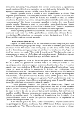 tinha direito de herança.10
Era, entretanto, bem superior a uma escrava e, especialmente
quando nascia um filho do sexo masculino, era respeitada dentro da família. Mas a sua
segurança repousava no marido e ela tinha poucos direitos próprios.
Portanto, quando morria o marido, a viúva (especialmente se tivesse filhos
pequenos para sustentar) ficava em posição muito difícil. A palavra traduzida para
"viúva" não apenas indica a morte do marido, mas também dá ideia de solidão,
abandono e desamparo.11
As viúvas eram geralmente mencionadas junto com os órfãos
e os estrangeiros.12
Elas tinham necessidade especial de proteção, e Javé cuida delas de
maneira singular." Portanto, o povo era convocado a cuidar do direito das viúvas e
diversas leis do Pentateuco procuravam aliviar o destino delas.14
Contudo, a queixa do
tratamento injusto recebido pelas viúvas é um tema constante nos profetas.15
A única esperança que restava de recuperar o status social para uma viúva ainda
jovem era casar outra vez. Toda a profundeza de sentimentos extraídos de sua
própria viuvez Noemi colocou em sua oração em favor das duas jovens: O Senhor vos
dê que sejais felizes, cada uma em casa de seu marido.
A dor da separação (l:9b-14)
E beijou-as.Elas,porém,choraramem alta voz, w
elhedisseram:Não,iremos contigoaoteupovo."Porém
Noemi disse: Voltai, minhas filhas, por que iríeis comigo? Tenho eu ainda no ventre filhos, para que vos sejam
por maridos? n
Tornai, filhas minhas, ide-vos embora, porque sou velha demais para ter marido. Ainda
quando eu dissesse: Tenho esperança, ou ainda que esta noite tivesse marido e houvesse filhos, ^esperá-los-
íeis até que viessem a ser grandes? Abster-vos-íeis de tomardes marido? Não, filhas minhas, porque por
vossa causa a num me amarga o ter o Senhor descarregado contra mim a sua mão. u
Então de novo choraram
em voz alta; Órfã com um beijo se despediudesuasogra,porémRuteseapegouaela.
O choro expressava a dor, e a dor era em parte um sentimento de ambivalência
de Órfã e Rute, que precisavam escolher entre o seu amor por Noemi e a sua
esperança de serem mães num segundo casamento. Inicialmente as duas se recusaram
a partir, mas, com a insistência de Noemi, Órfã foi persuadida. O raciocínio de Noemi
girava em redor da prática do casamento de levirato, que explicaremos mais
detalhadamente na seção 5. Quando um homem morria sem deixar um filho homem, o
seu irmão devia agir como "levir": isto é, tomar a viúva, a fim de gerar um filho para o
homem morto. Talvez Noemi estivesse dizendo a Rute e Órfã que não havia irmãos
vivos de Malom e Quiliom que pudessem agir como "levir" e, naturalmente, as jovens
não podiam esperar que futuros filhos seus atingissem a idade de casar! De qualquer
forma, Noemi já havia ultrapassado a idade de conceber.16
O autor pretende descrever um quadro de desesperança: Noemi está
enfatizando a completa impossibilidade de providenciar pais para os filhos de Órfã e
Rute.17
Conforme veremos, a situação estava longe de tal desespero, pois na providência
de Deus, e através da ação de um goel (um parente remidor), Rute receberia um
marido e um filho. Mas, por agora, essa esperança não estava ainda no horizonte. E
Órfã foi persuadida a partir. Ela beijou Noemi, despedindo-se dela (versículo 14), e
presumivelmente voltou a Moabe para procurar outro marido. A propriedade de
Quiliom retornou para Noemi (4:9).
A dor não era apenas das noras. Tanto o sofrimento da própria Noemi como a
sua participação na dolorosa escolha que Rute e Órfã tinham de fazer expressavam-se
nas suas palavras: "Não, filhas minhas, porque por vossa causa a mim me amarga o ter o Senhor
 