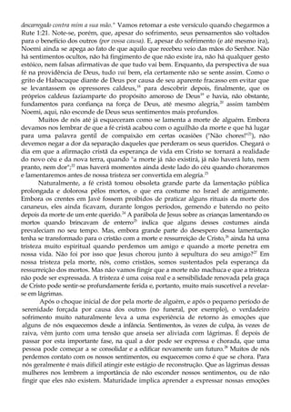 descarregado contra mim a sua mão." Vamos retomar a este versículo quando chegarmos a
Rute 1:21. Note-se, porém, que, apesar do sofrimento, seus pensamentos são voltados
para o benefício dos outros (por vossa causa). E, apesar do sofrimento (e até mesmo ira),
Noemi ainda se apega ao fato de que aquilo que recebeu veio das mãos do Senhor. Não
há sentimentos ocultos, não há fingimento de que não existe ira, não há qualquer gesto
estóico, nem falsas afirmativas de que tudo vai bem. Enquanto, da perspectiva de sua
fé na providência de Deus, tudo vai bem, ela certamente não se sente assim. Como o
grito de Habacuque diante de Deus por causa de seu aparente fracasso em evitar que
se levantassem os opressores caldeus,18
para descobrir depois, finalmente, que os
próprios caldeus faziamparte do propósito amoroso de Deus19
e havia, não obstante,
fundamentos para confiança na força de Deus, até mesmo alegria,20
assim também
Noemi, aqui, não esconde de Deus seus sentimentos mais profundos.
Muitos de nós até já esqueceram como se lamenta a morte de alguém. Embora
devamos nos lembrar de que a fé cristã acabou com o aguilhão da morte e que há lugar
para uma palavra gentil de compaixão em certas ocasiões ("Não chores!"21
), não
devemos negar a dor da separação daqueles que perderam os seus queridos. Chegará o
dia em que a afirmação cristã da esperança de vida em Cristo se tornará a realidade
do novo céu e da nova terra, quando "a morte já não existirá, já não haverá luto, nem
pranto, nem dor";22
mas haverá momentos ainda deste lado do céu quando choraremos
e lamentaremos antes de nossa tristeza ser convertida em alegria.23
Naturalmente, a fé cristã tomou obsoleta grande parte da lamentação pública
prolongada e dolorosa pêlos mortos, o que era costume no Israel de antigamente.
Embora os crentes em Javé fossem proibidos de praticar alguns rituais da morte dos
cananeus, eles ainda ficavam, durante longos períodos, gemendo e batendo no peito
depois da morte de um ente querido.24
A parábola de Jesus sobre as crianças lamentando os
mortos quando brincavam de enterro25
indica que alguns desses costumes ainda
prevaleciam no seu tempo. Mas, embora grande parte do desespero dessa lamentação
tenha se transformado para o cristão com a morte e ressurreição de Cristo,26
ainda há uma
tristeza muito espiritual quando perdemos um amigo e quando a morte penetra em
nossa vida. Não foi por isso que Jesus chorou junto à sepultura do seu amigo?27
Em
nossa tristeza pela morte, nós, como cristãos, somos sustentados pela esperança da
ressurreição dos mortos. Mas não vamos fingir que a morte não machuca e que a tristeza
não pode ser expressada. A tristeza é uma coisa real e a sensibilidade renovada pela graça
de Cristo pode sentir-se profundamente ferida e, portanto, muito mais suscetível a revelar-
se em lágrimas.
Após o choque inicial de dor pela morte de alguém, e após o pequeno período de
serenidade forçada por causa dos outros (no funeral, por exemplo), o verdadeiro
sofrimento muito naturalmente leva a uma experiência de retorno às emoções que
alguns de nós esquecemos desde a infância. Sentimentos, às vezes de culpa, às vezes de
raiva, vêm junto com uma tensão que anseia ser aliviada com lágrimas. É depois de
passar por esta importante fase, na qual a dor pode ser expressa e chorada, que uma
pessoa pode começar a se consolidar e a edificar novamente um futuro.28
Muitos de nós
perdemos contato com os nossos sentimentos, ou esquecemos como é que se chora. Para
nós geralmente é mais difícil atingir este estágio de reconstrução. Que as lágrimas dessas
mulheres nos lembrem a importância de não esconder nossos sentimentos, ou de não
fingir que eles não existem. Maturidade implica aprender a expressar nossas emoções
 