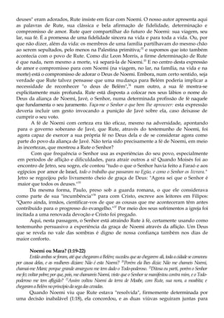 deuses" eram adorados, Rute insiste em ficar com Noemi. O nosso autor apresenta aqui
as palavras de Rute, sua clássica e bela afirmação de fidelidade, determinação e
compromisso de amor. Rute quer compartilhar do futuro de Noemi: sua viagem, seu
lar, sua fé. É a promessa de uma fidelidade sincera na vida e para toda a vida. Ou, por
que não dizer, além da vida: os membros de uma família partilhavam do mesmo chão
ao serem sepultados, pelo menos na Palestina primitiva;32
e supomos que isto também
acontecia com o povo de Rute. Como diz Leon Morris, a firme determinação de Rute
é que nada, nem mesmo a morte, vá separá-la de Noemi.33
E no centro desta expressão
de amor e compromisso para com Noemi (na viagem, no lar, na família, na vida e na
morte) está o compromisso de adorar o Deus de Noemi. Embora, num certo sentido, seja
verdade que Rute talvez pensasse que uma mudança para Belém poderia implicar a
necessidade de reconhecer "o deus de Belém",34
num outro, a sua fé mostra-se
explicitamente mais profunda. Rute está disposta a colocar nos seus lábios o nome do
Deus da aliança de Noemi, Javé, o Senhor, numa determinada profissão de fé naquele
que fundamenta o seu juramento. Faça-me o Senhor o que bem lhe aprouver: esta expressão
deveria incluir um gesto invocando a punição de Javé sobre ela, caso deixasse de
cumprir o seu voto.
A fé de Noemi com certeza era tão eficaz, mesmo na adversidade, apontando
para o governo soberano de Javé, que Rute, através do testemunho de Noemi, foi
agora capaz de exercer a sua própria fé no Deus dela e de se considerar agora como
parte do povo da aliança de Javé. Não teria sido precisamente a fé de Noemi, em meio
às incertezas, que mostrou a Rute o Senhor?
Com que frequência o Senhor usa as experiências do seu povo, especialmente
em períodos de aflição e dificuldades, para atrair outros a si! Quando Moisés foi ao
encontro de Jetro, seu sogro, ele contou "tudo o que o Senhor havia feito a Faraó e aos
egípcios por amor de Israel, todo o trabalho que passaram no Egüo, e como o Senhor os livrara."
Jetro se regozijou pelo livramento cheio de graça de Deus: "Agora sei que o Senhor é
maior que todos os deuses."35
Da mesma forma, Paulo, preso sob a guarda romana, o que ele considerava
como parte de sua "incumbência"36
para com Cristo, escreve aos leitores em Filipos:
"Quero ainda, irmãos, cientificar-vos de que as cousas que me aconteceram têm antes
contribuído para o progresso do evangelho."37
Por meio dos seus sofrimentos a igreja foi
incitada a uma renovada devoção e Cristo foi pregado.
Aqui, nesta passagem, o Senhor está atraindo Rute à fé, certamente usando como
testemunho persuasivo a experiência da graça de Noemi através da aflição. Um Deus
que se revela no vale das sombras é digno de nossa confiança também nos dias de
maior conforto.
Noemi ou Mara? (1:19-22)
Então ambas se foram, até que chegaram a Belém; sucedeu que ao chegarem ali,todaacidadesecomoveu
por causa delas, e as mulheres diziam: Não é esta Noemi? 20
Porém ela lhes dizia: Não me chameis Noemi,
chamai-me Mara; porque grande amargura me tem dado o Todo-poderoso. 2}
Ditosa eu parti, porém o Senhor
me fez voltar pobre; por que, pois, me chamareis Noemi, visto que o Senhor se manifestou contra mim, e o Todo-
poderoso me tem afligido? 22
Assim voltou Noemi da terra de Moabe, com Rute, sua nora, a moabita; e
chegaramaBelémnoprincípiodasegadascevadas.
Quando Noemi viu que Rute estava "resolvida", firmemente determinada por
uma decisão inabalável (1:18), ela concordou, e as duas viúvas seguiram juntas para
 