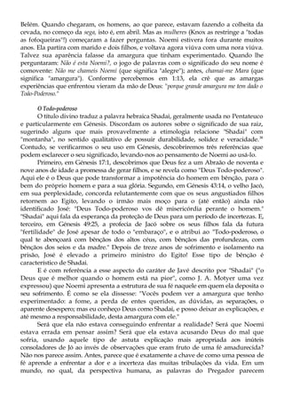 Belém. Quando chegaram, os homens, ao que parece, estavam fazendo a colheita da
cevada, no começo da sega, isto é, em abril. Mas as mulheres (Knox as restringe a "todas
as fofoqueiras"!) começaram a fazer perguntas. Noemi estivera fora durante muitos
anos. Ela partira com marido e dois filhos, e voltava agora viúva com uma nora viúva.
Talvez sua aparência falasse da amargura que tinham experimentado. Quando lhe
perguntaram: Não é esta Noemi?, o jogo de palavras com o significado do seu nome é
comovente: Não me chameis Noemi (que significa "alegre"); antes, chamai-me Mara (que
significa "amargura"). Conforme percebemos em 1:13, ela crê que as amargas
experiências que enfrentou vieram da mão de Deus: "porque grande amargura me tem dado o
Toâo-Poderoso."
O Todo-poderoso
O título divino traduz a palavra hebraica Shadai, geralmente usada no Pentateuco
e particularmente em Génesis. Discordam os autores sobre o significado de sua raiz,
sugerindo alguns que mais provavelmente a etimologia relacione "Shadai" com
"montanha", no sentido qualitativo de possuir durabilidade, solidez e veracidade.38
Contudo, se verificarmos o seu uso em Génesis, descobriremos três referências que
podem esclarecer o seu significado, levando-nos ao pensamento de Noemi ao usá-lo.
Primeiro, em Génesis 17:1, descobrimos que Deus fez a um Abraão de noventa e
nove anos de idade a promessa de gerar filhos, e se revela como "Deus Todo-poderoso".
Aqui ele é o Deus que pode transformar a impotência do homem em bênção, para o
bem do próprio homem e para a sua glória. Segundo, em Génesis 43:14, o velho Jacó,
em sua perplexidade, concorda relutantemente com que os seus angustiados filhos
retornem ao Egito, levando o irmão mais moço para o (até então) ainda não
identificado José: "Deus Todo-poderoso vos dê misericórdia perante o homem."
"Shadai" aqui fala da esperança da proteção de Deus para um período de incertezas. E,
terceiro, em Génesis 49:25, a profecia de Jacó sobre os seus filhos fala da futura
"fertilidade" de José apesar de todo o "embaraço", e o atribui ao "Todo-poderoso, o
qual te abençoará com bênçãos dos altos céus, com bênçãos das profundezas, com
bênçãos dos seios e da madre." Depois de treze anos de sofrimento e isolamento na
prisão, José é elevado a primeiro ministro do Egito! Esse tipo de bênção é
característico de Shadai.
E é com referência a esse aspecto do caráter de Javé descrito por "Shadai" ("o
Deus que é melhor quando o homem está na pior", como J. A. Motyer uma vez
expressou) que Noemi apresenta a estrutura de sua fé naquele em quem ela deposita o
seu sofrimento. É como se ela dissesse: "Vocês podem ver a amargura que tenho
experimentado: a fome, a perda de entes queridos, as dúvidas, as separações, o
aparente desespero; mas eu conheço Deus como Shadai, e posso deixar as explicações, e
até mesmo a responsabilidade, desta amargura com ele."
Será que ela não estava conseguindo enfrentar a realidade? Será que Noemi
estava errada em pensar assim? Será que ela estava acusando Deus do mal que
sofria, usando aquele tipo de astuta explicação mais apropriada aos inúteis
consoladores de Jó ao invés de observações que eram fruto de uma fé amadurecida?
Não nos parece assim. Antes, parece que é exatamente a chave de como uma pessoa de
fé aprende a enfrentar a dor e a incerteza das muitas tribulações da vida. Em um
mundo, no qual, da perspectiva humana, as palavras do Pregador parecem
 