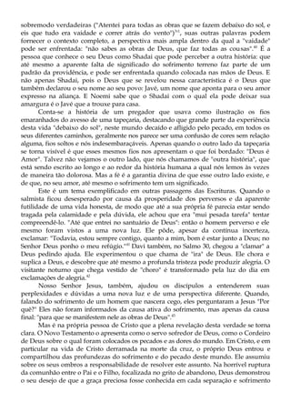 sobremodo verdadeiras ("Atentei para todas as obras que se fazem debaixo do sol, e
eis que tudo era vaidade e correr atrás do vento")3
'1
, suas outras palavras podem
fornecer o contexto completo, a perspectiva mais ampla dentro da qual a "vaidade"
pode ser enfrentada: "não sabes as obras de Deus, que faz todas as cousas".40
É a
pessoa que conhece o seu Deus como Shadai que pode perceber a outra história: que
até mesmo a aparente falta de significado do sofrimento terreno faz parte de um
padrão da providência, e pode ser enfrentada quando colocada nas mãos de Deus. E
não apenas Shadai, pois o Deus que se revelou nessa característica é o Deus que
também declarou o seu nome ao seu povo: Javé, um nome que aponta para o seu amor
expresso na aliança. E Noemi sabe que o Shadai com o qual ela pode deixar sua
amargura é o Javé que a trouxe para casa.
Conta-se a história de um pregador que usava como ilustração os fios
emaranhados do avesso de uma tapeçaria, destacando que grande parte da experiência
desta vida "debaixo do sol", neste mundo decaído e afligido pelo pecado, em todos os
seus diferentes caminhos, geralmente nos parece ser uma confusão de cores sem relação
alguma, fios soltos e nós indesembaraçáveis. Apenas quando o outro lado da tapeçaria
se torna visível é que esses mesmos fios nos apresentam o que foi bordado: "Deus é
Amor". Talvez não vejamos o outro lado, que nós chamamos de "outra história", que
está sendo escrito ao longo e ao redor da história humana a qual nós lemos às vezes
de maneira tão dolorosa. Mas a fé é a garantia divina de que esse outro lado existe, e
de que, no seu amor, até mesmo o sofrimento tem um significado.
Este é um tema exemplificado em outras passagens das Escrituras. Quando o
salmista ficou desesperado por causa da prosperidade dos perversos e da aparente
futilidade de uma vida honesta, de modo que até a sua própria fé parecia estar sendo
tragada pela calamidade e pela dúvida, ele achou que era "mui pesada tarefa" tentar
compreendê-lo. "Até que entrei no santuário de Deus": então o homem perverso e ele
mesmo foram vistos a uma nova luz. Ele pôde, apesar da contínua incerteza,
exclamar: "Todavia, estou sempre contigo, quanto a mim, bom é estar junto a Deus; no
Senhor Deus ponho o meu refúgio."41
Davi também, no Salmo 30, chegou a "clamar" a
Deus pedindo ajuda. Ele experimentou o que chama de "ira" de Deus. Ele chora e
suplica a Deus, e descobre que até mesmo a profunda tristeza pode produzir alegria. O
visitante noturno que chega vestido de "choro" é transformado pela luz do dia em
exclamações de alegria.42
Nosso Senhor Jesus, também, ajudou os discípulos a entenderem suas
perplexidades e dúvidas a uma nova luz e de uma perspectiva diferente. Quando,
falando do sofrimento de um homem que nascera cego, eles perguntaram a Jesus "Por
quê?" Eles não foram informados da causa ativa do sofrimento, mas apenas da causa
final: "para que se manifestem nele as obras de Deus".43
Mas é na própria pessoa de Cristo que a plena revelação desta verdade se torna
clara. O Novo Testamento o apresenta como o servo sofredor de Deus, como o Cordeiro
de Deus sobre o qual foram colocados os pecados e as dores do mundo. Em Cristo, e em
particular na vida de Cristo derramada na morte da cruz, o próprio Deus entrou e
compartilhou das profundezas do sofrimento e do pecado deste mundo. Ele assumiu
sobre os seus ombros a responsabilidade de resolver este assunto. Na horrível ruptura
da comunhão entre o Pai e o Filho, focalizada no grito de abandono, Deus demonstrou
o seu desejo de que a graça preciosa fosse conhecida em cada separação e sofrimento
 